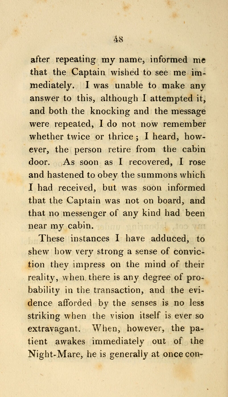 after repeating my name, informed me that the Captain wished to see me im- mediately. I was unable to make any answer to this, although I attempted it, and both the knocking and the message were repeated, I do not now remember whether twice or thrice; I heard, how- ever, the person retire from the cabin door. As soon as I recovered, I rose and hastened to obey the summons which I had received, but was soon informed that the Captain was not on board, and that no messenger of any kind had been near my cabin. These instances I have adduced, to shew how very strong a sense of convic- tion they impress on the mind of their reality, when, there is any degree of pro- bability in the transaction, and the evi- dence afforded by the senses is no less striking when the vision itself is ever so extravagant. When, however, the pa- tient awakes immediately out of the Night-Mare, he is generally at once con-