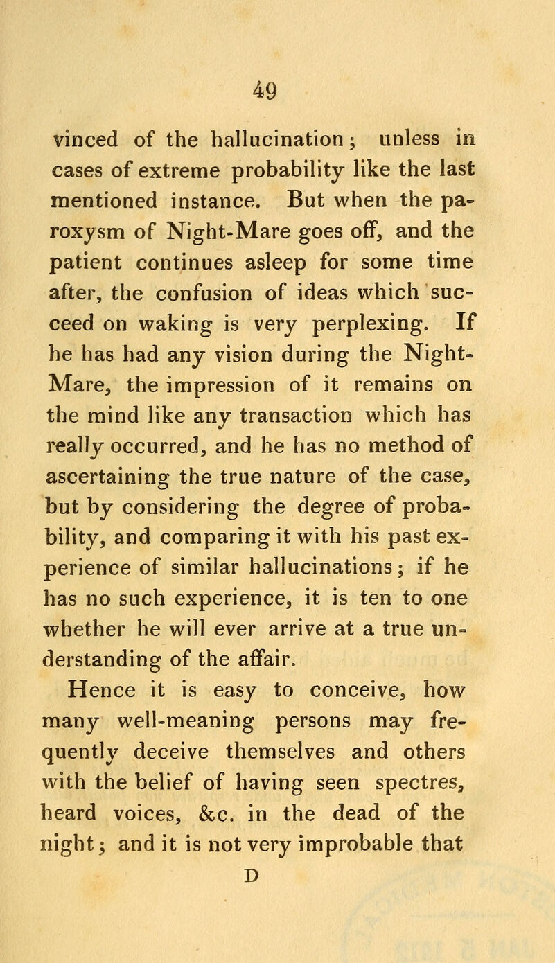 vinced of the hallucination; unless in cases of extreme probability like the last mentioned instance. But when the pa- roxysm of Night-Mare goes off, and the patient continues asleep for some time after, the confusion of ideas which suc- ceed on waking is very perplexing. If he has had any vision during the Night- Mare, the impression of it remains on the mind like any transaction which has really occurred, and he has no method of ascertaining the true nature of the case, but by considering the degree of proba- bility, and comparing it with his past ex- perience of similar hallucinations; if he has no such experience, it is ten to one whether he will ever arrive at a true un- derstanding of the affair. Hence it is easy to conceive, how many well-meaning persons may fre- quently deceive themselves and others with the belief of having seen spectres, heard voices, &c. in the dead of the night; and it is not \ery improbable that D