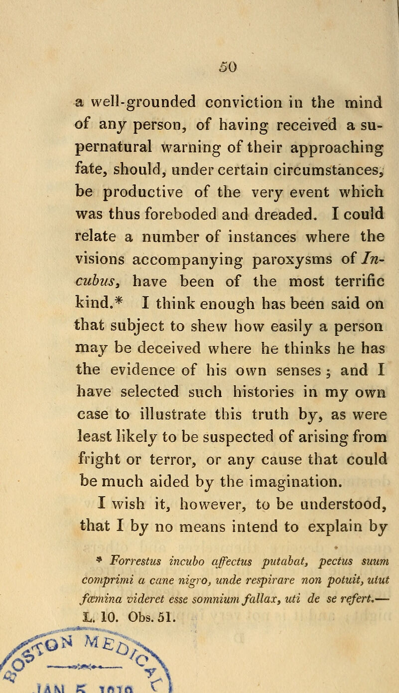 •a well-grounded conviction in the mind of any person, of having received a su- pernatural warning of their approaching fate, should, under certain circumstances, be productive of the very event which was thus foreboded and dreaded. I could relate a number of instances where the visions accompanying paroxysms of In- cubus, have been of the most terrific kind.* I think enough has been said on that subject to shew how easily a person may be deceived where he thinks he has the evidence of his own senses ; and I have selected such histories in my own case to illustrate this truth by, as were least likely to be suspected of arising from fright or terror, or any cause that could be much aided by the imagination. I wish it, however, to be understood, that I by no means intend to explain by * Forrestus incubo affectus putabat, pectus suum comprimi a cane nigro, unde respirare non potuit, uiut fcemina videret esse somnium fallax, uti de se referL— L. 10. Gbs.51. i a \\ tc i #n ft