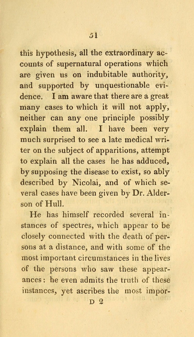 Si this hypothesis^ all the extraordinary ac- counts of supernatural operations which are given us on indubitable authority 3 and supported by unquestionable evi- dence. I am aware that there are a great many eases to which it will not apply3 neither can any one principle possibly explain them all. I have been very much surprised to see a late medical wri- ter on the subject of apparitions^ attempt to explain all the cases he has adduced* by supposing the disease to exist, so ably described by Nico!ai5 and of which se- veral cases have been given by Dr. Alder- son of Hull. He has himself recorded several in- stances of spectres3 which appear to be closely connected with the death of per- sons at a distance^ and with some of the most important circumstances in the lives of the persons who saw these appear- ances : he even admits the truth of these instances^ yet ascribes the most impor-