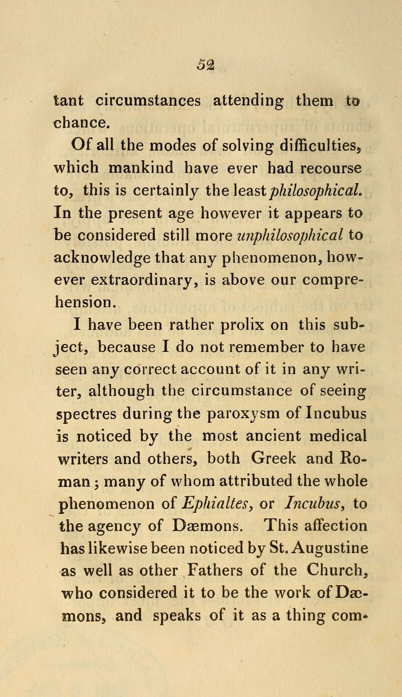 tant circumstances attending them to chance. Of all the modes of solving difficulties* which mankind have ever had recourse to, this is certainly the least philosophical. In the present age however it appears to be considered still more unphilosophical to acknowledge that any phenomenon, how- ever extraordinary, is above our compre- hension. I have been rather prolix on this sub- ject, because I do not remember to have seen any correct account of it in any wri- ter, although the circumstance of seeing spectres during the paroxysm of Incubus is noticed by the most ancient medical writers and others, both Greek and Ro- man ; many of whom attributed the whole phenomenon of Ephialtes, or Incubus, to the agency of Daemons. This affection has likewise been noticed by St. Augustine as well as other Fathers of the Church, who considered it to be the work of Dae- mons, and speaks of it as a thing com*