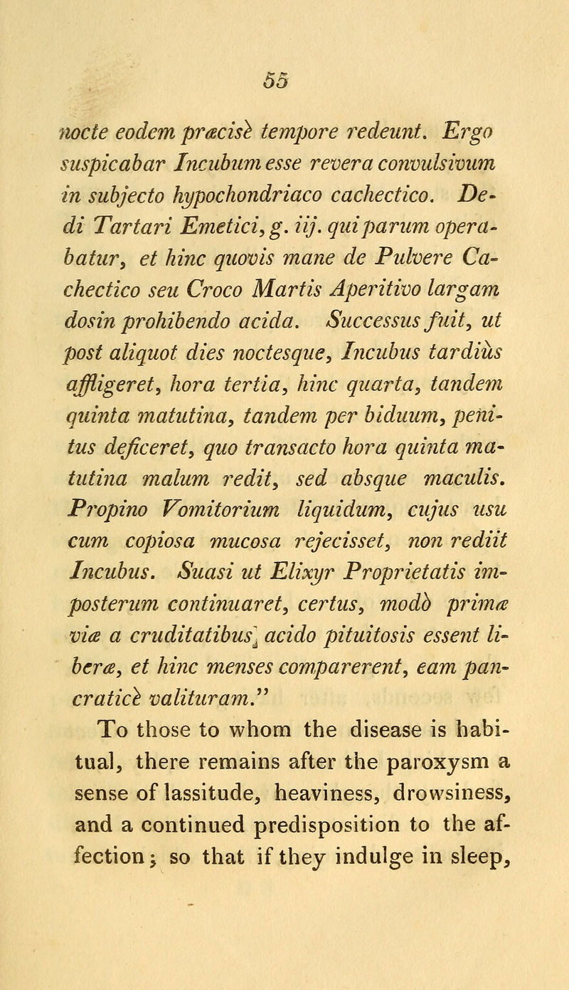 node eodcm precise tempore redeunt. Ergo suspicabar Incubumesse revera convulsivum in subjecto hypochondriaco cachectico. De- di Tartari Emetici, g. iij. quiparum opera- batur, et hinc quovis mane de Pulvere Ca- chectico seu Croco Martis Aperitivo largam dosin prohibendo acida. Successus fuit, ut post aliquot dies noctesque, Incubus tardiils affligeret, hora tertia, hinc quarta, tandem quinta matutina, tandem per biduum, peiii- tus deficerety quo transacto hora quinta ma- tutina malum reditu sed absque maculis. Propino Vomitorium liquidum, cujus usu cum copiosa mucosa rejecisset, non rediit Incubus. Suasi ut Elixyr Proprietatis im- posterum continuaret, certus, modb prima via a cruditatibus] acido pituitosis essent li- bera, et hinc menses comparerent, earn pan- cratice valituram To those to whom the disease is habi- tual, there remains after the paroxysm a sense of lassitude, heaviness, drowsiness, and a continued predisposition to the af- fection; so that if they indulge in sleep,