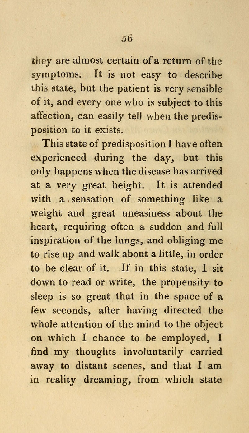 they are almost certain of a return of the symptoms. It is not easy to describe this state, but the patient is very sensible of it, and every one who is subject to this affection, can easily tell when the predis- position to it exists. This state of predisposition I have often experienced during the day, but this only happens when the disease has arrived at a very great height. It is attended with a, sensation of something like a weight and great uneasiness about the heart, requiring often a sudden and full inspiration of the lungs, and obliging me to rise up and walk about a little, in order to be clear of it. If in this state, I sit down to read or write, the propensity to sleep is so great that in the space of a few seconds, after having directed the whole attention of the mind to the object on which I chance to be employed, I find my thoughts involuntarily carried away to distant scenes, and that I am in reality dreaming, from wThich state