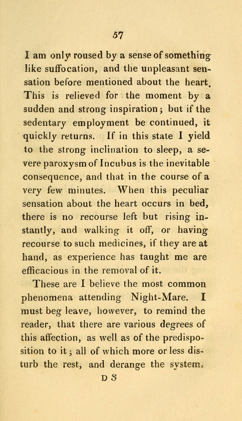 I am only roused by a sense of something like suffocation, and the unpleasant sen- sation before mentioned about the heart, This is relieved for the moment by a sudden and strong inspiration; but if the sedentary employment be continued, it quickly returns. If in this state I yield to the strong inclination to sleep, a se- vere paroxysm of Incubus is the inevitable consequence, and that in the course of a very few minutes. When this peculiar sensation about the heart occurs in bed, there is no recourse left but rising in- stantly, and walking it off, or having recourse to such medicines, if they are at hand, as experience has taught me are efficacious in the removal of it. These are I believe the most common phenomena attending Night-Mare. I must beg leave, however, to remind the reader, that there are various degrees of this affection, as well as of the predispo- sition to it; all of which more or less dis- turb the rest, and derange the systemj D 8