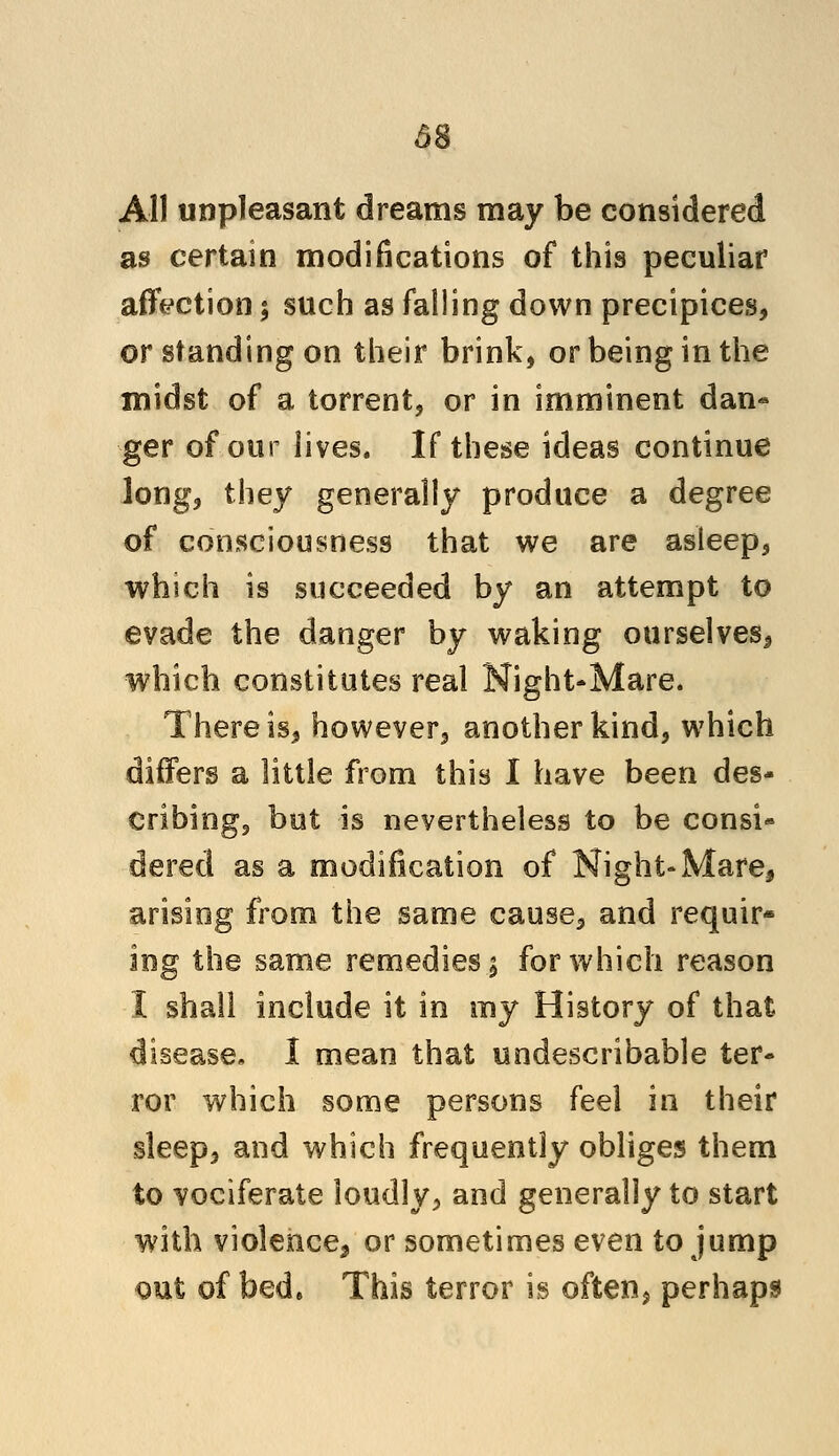 All unpleasant dreams may be considered as certain modifications of this peculiar affection $ such as falling down precipices, or standing on their brink, or being in the midst of a torrent, or in imminent dan* ger of our lives. If these ideas continue long, they generally produce a degree of consciousness that we are asleep, which is succeeded by an attempt to evade the danger by waking ourselves* which constitutes real Night-Mare. There is, however, another kind, w7hich differs a little from this I have been des- cribingj but is nevertheless to be consi- dered as a modification of Night-Mare, arising from the same cause, and requir- ing the same remedies \ for which reason I shall include it in my History of that disease. 1 mean that undescribable ter- ror which some persons feel in their sleep, and which frequently obliges them to vociferate loudly, and generally to start with violence^ or sometimes even to jump out of bed* This terror is often^ perhaps