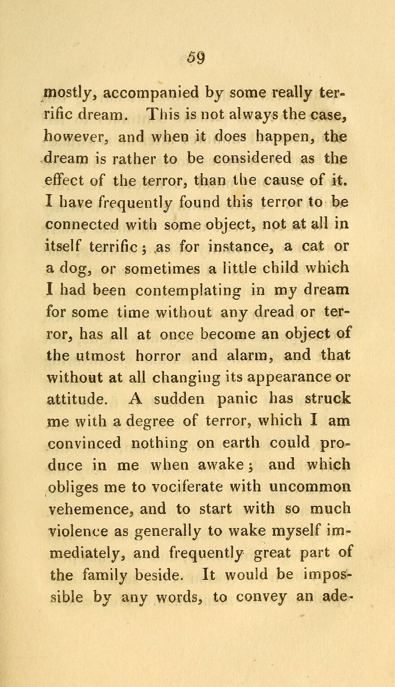111031175 accompanied by some really ter- rific dream. This is not always the case, however, and when it does happen, the dream is rather to be considered as the effect of the terror, than the cause of it. I have frequently found this terror to be connected with some object, not at all in itself terrific 3 as for instance, a cat or a dog, or sometimes a little child which I had been contemplating in my dream for some time without any dread or ter- ror, has all at once become an object of the utmost horror and alarm, and that without at all changing its appearance or attitude. A sudden panic has struck me with a degree of terror, which I am convinced nothing on earth could pro° duce in me when awake y and which obliges me to vociferate with uncommon vehemence, and to start with so much violence as generally to wake myself im- mediately, and frequently great part of the family beside. It would be impos- sible by any words, to convey an ade-