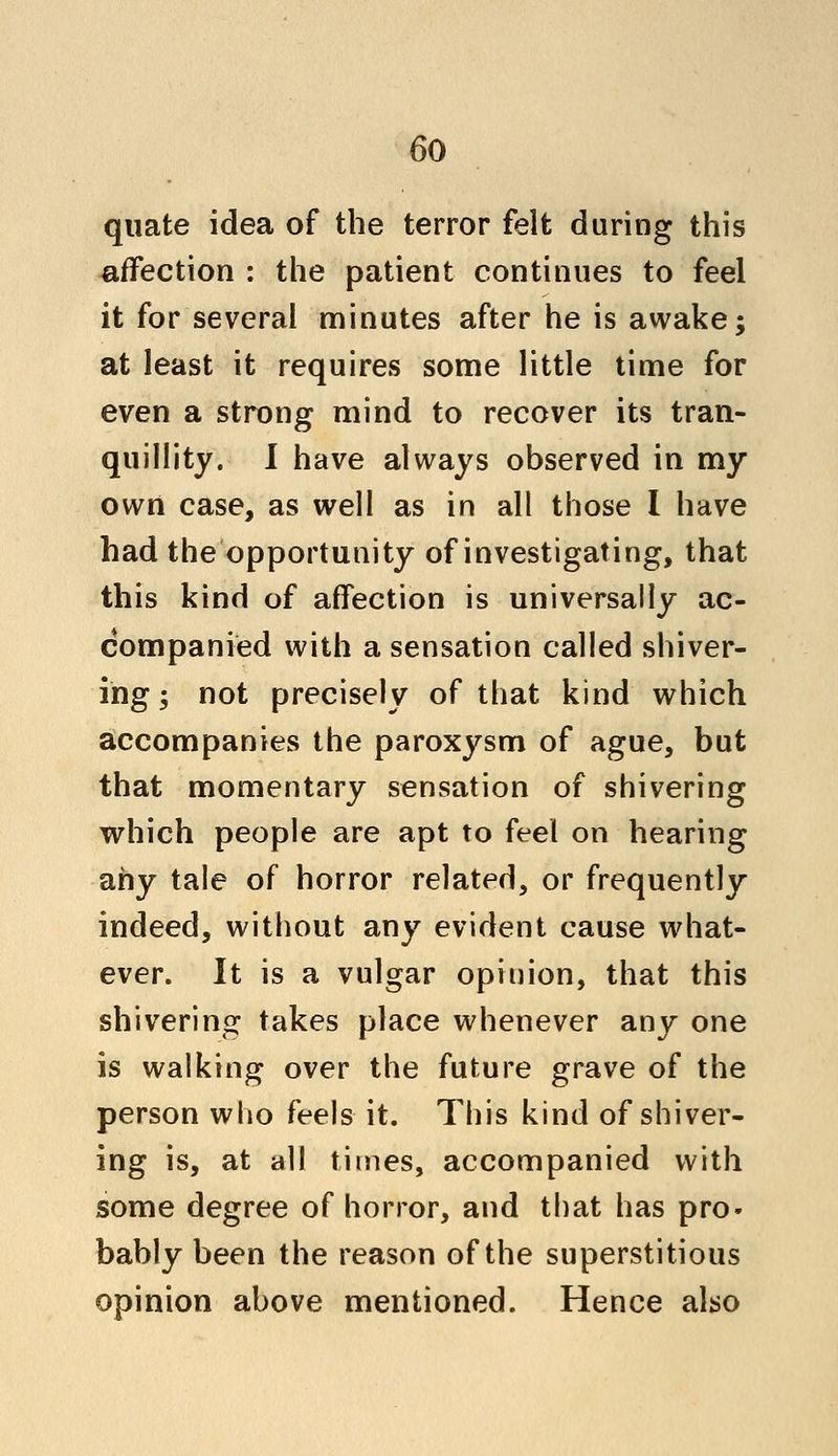 quate idea of the terror felt during this affection : the patient continues to feel it for several minutes after he is awake; at least it requires some little time for even a strong mind to recover its tran- quillity. I have always observed in my own case, as well as in all those I have had the opportunity of investigating, that this kind of affection is universally ac- companied with a sensation called shiver- ing ; not precisely of that kind which accompanies the paroxysm of ague, but that momentary sensation of shivering which people are apt to feel on hearing any tale of horror related, or frequently indeed, without any evident cause what- ever. It is a vulgar opinion, that this shivering takes place whenever any one is walking over the future grave of the person who feels it. This kind of shiver- ing is, at all times, accompanied with some degree of horror, and that has pro- bably been the reason of the superstitious opinion above mentioned. Hence also