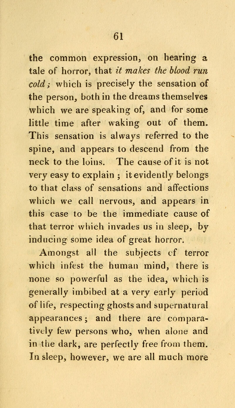 the common expression, on hearing a tale of horror, that it makes the blood run cold; which is precisely the sensation of the person, both in the dreams themselves which we are speaking of, and for some little time after waking out of them. This sensation is always referred to the spine, and appears to descend from the neck to the loins. The cause of it is not very easy to explain ; it evidently belongs to that class of sensations and affections which we call nervous, and appears in this case to be the immediate cause of that terror which invades us in sleep, by inducing some idea of great horror. Amongst all the subjects of terror which infest the human mind, there is none so powerful as the idea, which is generally imbibed at a very early period of life, respecting ghosts and supernatural appearances; and there are compara- tively iew persons who, when alone and in the dark, are perfectly free from them. In sleep, however, we are all much more