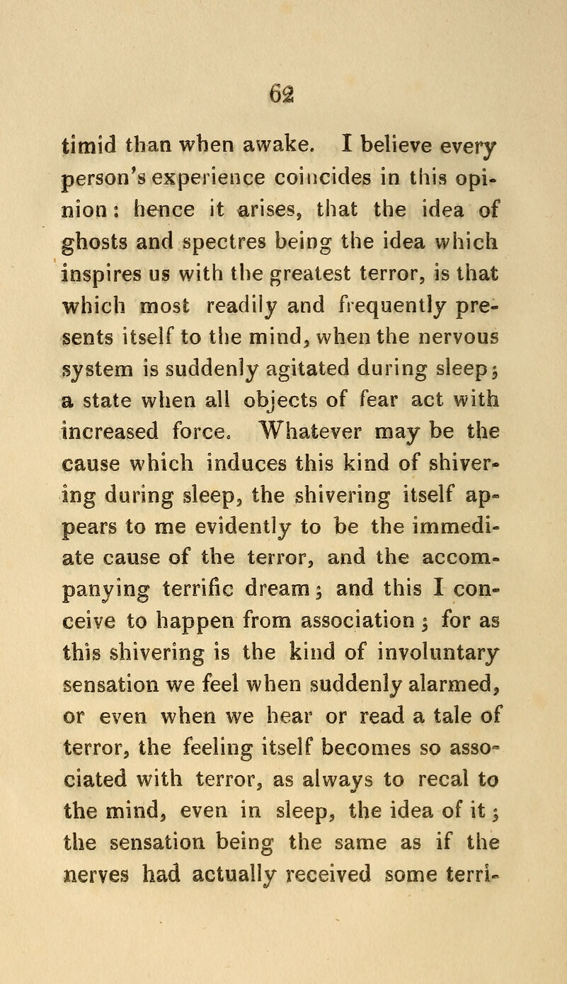 timid than when awake. I believe every person's experience coincides in this opi- nion : hence it arises, that the idea of ghosts and spectres being the idea which inspires us with the greatest terror, is that which most readily and frequently pre- sents itself to the mind, when the nervous system is suddenly agitated during sleep $ a state when all objects of fear act with increased force. Whatever may be the cause which induces this kind of shiver- ing during sleep, the shivering itself ap« pears to me evidently to be the immedi- ate cause of the terror, and the accom- panying terrific dream; and this I con- ceive to happen from association y for as this shivering is the kind of involuntary sensation we feel when suddenly alarmed, or even when we hear or read a tale of terror, the feeling itself becomes so asso- ciated with terror, as always to recal to the mind, even in sleep, the idea of it; the sensation being the same as if the nerves had actually received some terrU