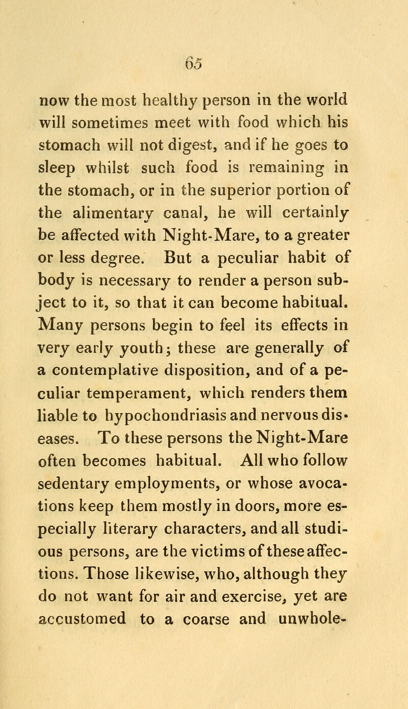 now the most healthy person in the world will sometimes meet with food which his stomach will not digest, and if he goes to sleep whilst such food is remaining in the stomach, or in the superior portion of the alimentary canal, he will certainly be affected with Night-Mare, to a greater or less degree. But a peculiar habit of body is necessary to render a person sub- ject to it, so that it can become habitual. Many persons begin to feel its effects in very early youth; these are generally of a contemplative disposition, and of a pe- culiar temperament, which renders them liable to hypochondriasis and nervous dis- eases. To these persons the Night-Mare often becomes habitual. All who follow sedentary employments, or whose avoca- tions keep them mostly in doors, more es- pecially literary characters, and all studi- ous persons, are the victims of these affec- tions. Those likewise, who, although they do not want for air and exercise, yet are accustomed to a coarse and unwhoie-