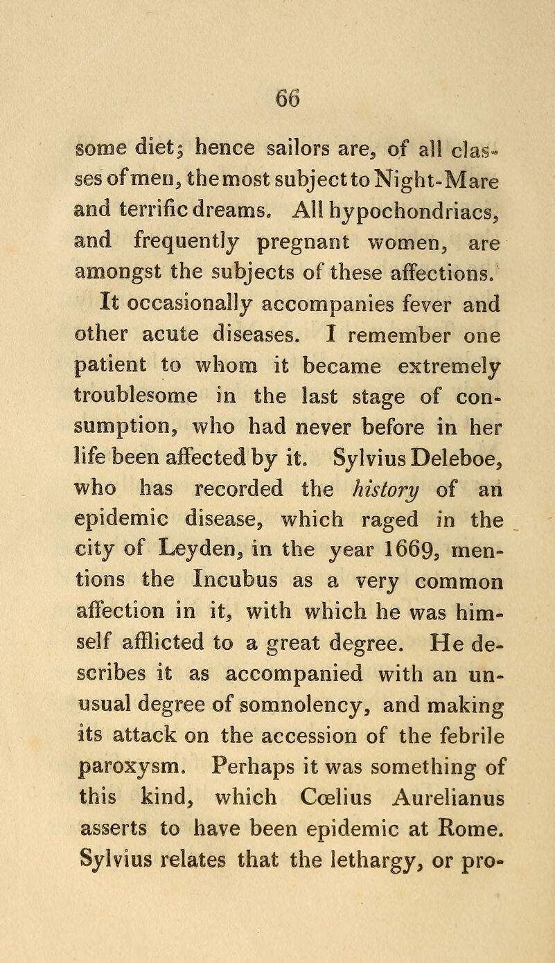 some diet; hence sailors are., of all clas- ses of men,, the most subject to Night-Mare and terrific dreams. All hypochondriacs, and frequently pregnant women, are amongst the subjects of these affections. It occasionally accompanies fever and other acute diseases. I remember one patient to whom it became extremely troublesome in the last stage of con- sumption, who had never before in her life been affected by it. Sylvius Deleboe, who has recorded the history of an epidemic disease, which raged in the city of Leyden, in the year 16695 men- tions the Incubus as a very common affection in it, with which he was him- self afflicted to a great degree. He de- scribes it as accompanied with an un- usual degree of somnolency, and making its attack on the accession of the febrile paroxysm. Perhaps it was something of this kind, which Ccelius Aurelianus asserts to have been epidemic at Rome. Sylvius relates that the lethargy, or pro-