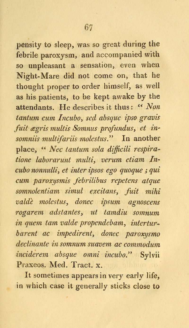 \n pensity to sleep, was so great during the febrile paroxysm., and accompanied with so unpleasant a sensation, even when Night-Mare did not come on, that he thought proper to order himself, as well as his patients, to be kept awake by the attendants. He describes it thus : 6* Non tantwn cam Incubo, sect absque ipso gravis fuit (Egris midtis Somnus profundus, et in somniis multifariis molestus  In another place,  Nee tantum sola difficili respira- tione laborarunt multi, verum etiam fn° cubo nonnulli, et inter ipsos ego quoque ; qui cum paroxysmis febrilibus repetens atque somnolentiam sirnul excitant, fuit mihi valde moles tus, donee ipsum agnoscens rogarem adstantes, ut tamdiu somnum in quern tarn valde propendebam, intertur- barent ac impedirent, donee paroxysmo declinante in somnum suavem ac commodum inciderem absque omni incubo Sylvii Praxeos. Med. Tract, x. It sometimes appears in very early life, in which case it generally sticks close to