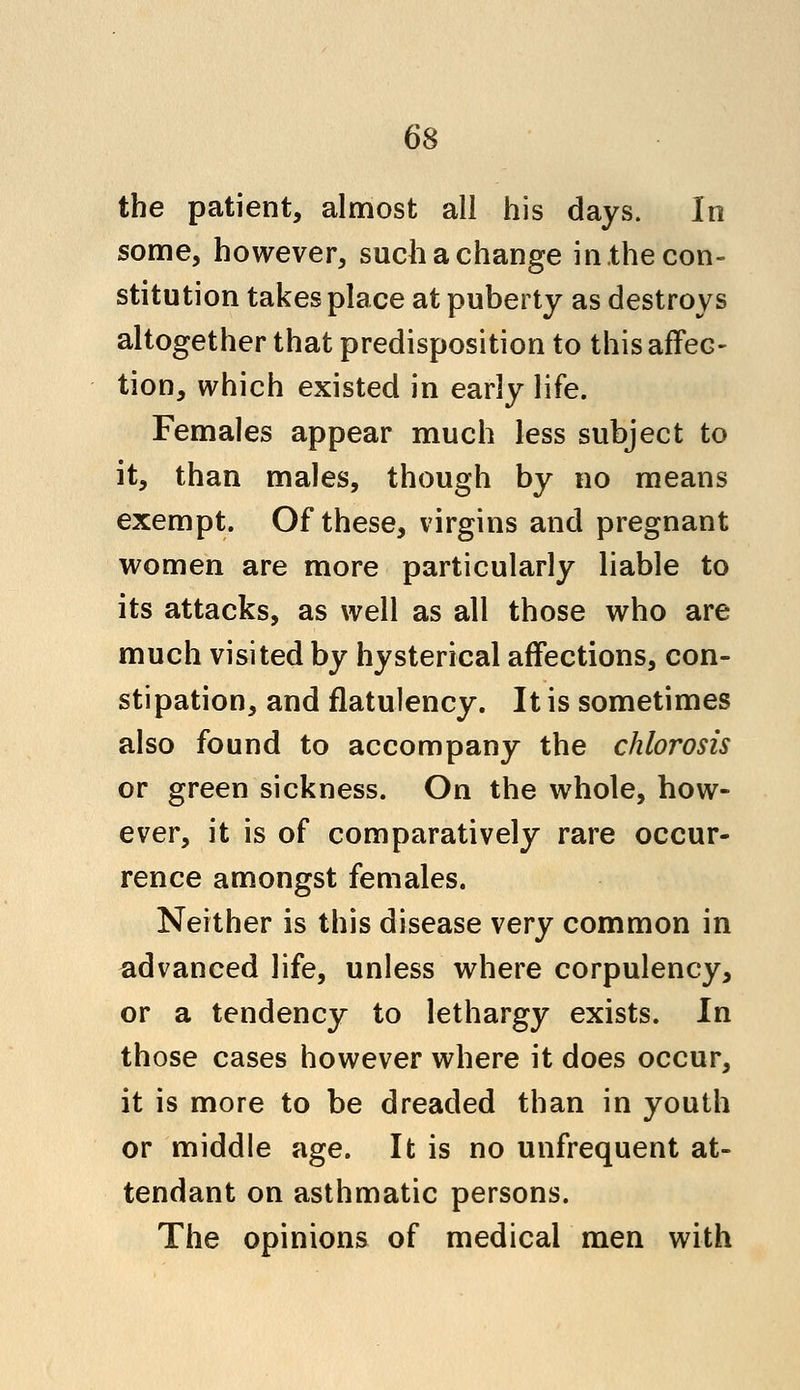 the patient, almost all his days. In some, however, such a change in,the con- stitution takes place at puberty as destroys altogether that predisposition to this affec- tion, which existed in early life. Females appear much less subject to it, than males, though by no means exempt. Of these, virgins and pregnant women are more particularly liable to its attacks, as well as all those who are much visited by hysterical affections, con- stipation, and flatulency. It is sometimes also found to accompany the chlorosis or green sickness. On the whole, how- ever, it is of comparatively rare occur- rence amongst females. Neither is this disease very common in advanced life, unless where corpulency, or a tendency to lethargy exists. In those cases however where it does occur, it is more to be dreaded than in youth or middle age. It is no unfrequent at- tendant on asthmatic persons. The opinions of medical men with