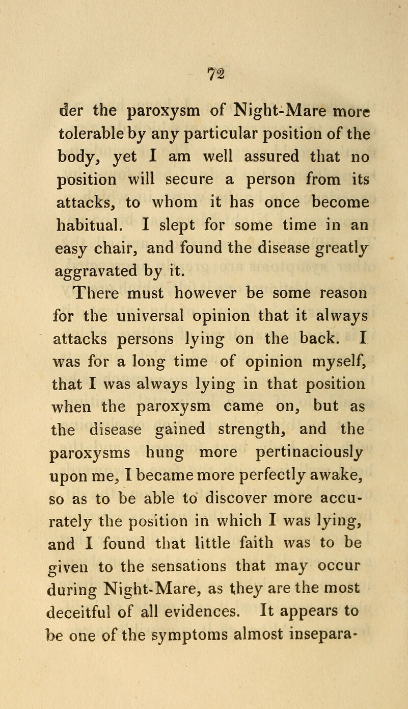 1% der the paroxysm of Night-Mare more tolerable by any particular position of the body, yet I am well assured that no position will secure a person from its attacks, to whom it has once become habitual. I slept for some time in an easy chair, and found the disease greatly aggravated by it. There must however be some reason for the universal opinion that it always attacks persons lying on the back. I was for a long time of opinion myself, that I was always lying in that position when the paroxysm came on, but as the disease gained strength, and the paroxysms hung more pertinaciously upon me, I became more perfectly awake, so as to be able to discover more accu- rately the position in which I was lying, and I found that little faith was to be given to the sensations that may occur during Night-Mare, as they are the most deceitful of all evidences. It appears to be one of the symptoms almost insepara-