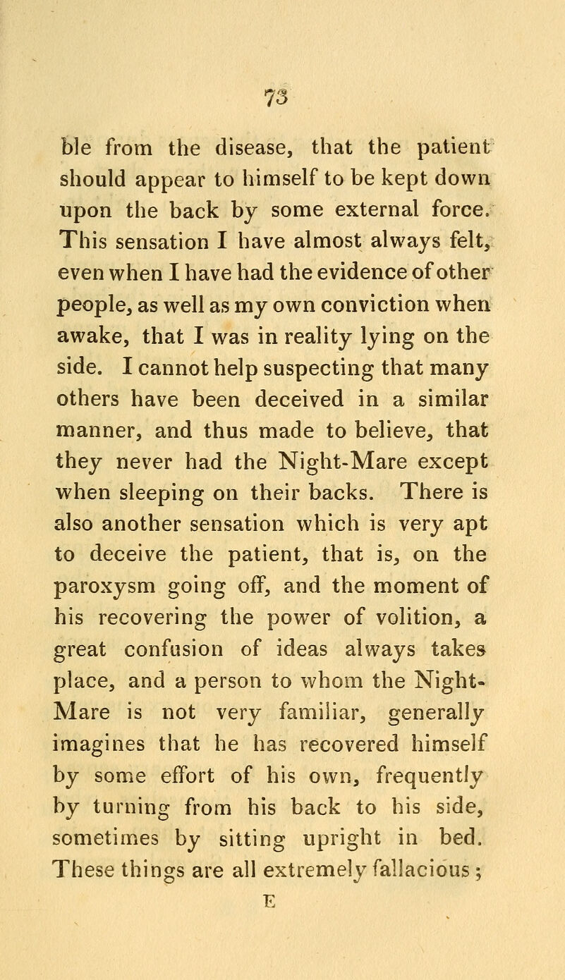 ble from the disease, that the patient should appear to himself to be kept down upon the back by some external force. This sensation I have almost always felt, even when I have had the evidence of other people, as well as my own conviction when awake, that I was in reality lying on the side. I cannot help suspecting that many others have been deceived in a similar manner, and thus made to believe, that they never had the Night-Mare except when sleeping on their backs. There is also another sensation which is very apt to deceive the patient, that is, on the paroxysm going off, and the moment of his recovering the power of volition, a great confusion of ideas always takes place, and a person to whom the Night- Mare is not very familiar, generally imagines that he has recovered himself by some effort of his own, frequently by turning from his back to his side, sometimes by sitting upright in bed. These things are all extremely fallacious ; E