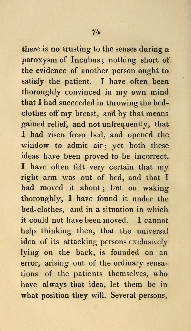 there is no trusting to the senses during a paroxysm of Incubus; nothing short of the evidence of another person ought to satisfy the patient. I have often been thoroughly convinced in my own mind that I had succeeded in throwing the bed- clothes off my breast, and by that means gained relief, and not unfrequently, that I had risen from bed, and opened the window to admit air; yet both these ideas have been proved to be incorrect. I have often felt very certain that my right arm was out of bed, and that I had moved it about; but on waking thoroughly, I have found it under the bed-clothes, and in a situation in which it could not have been moved. 1 cannot help thinking then, that the universal idea of its attacking persons exclusively lying on the back, is founded on an error, arising out of the ordinary sensa- tions of the patients themselves, who have always that idea, let them be in what position they will. Several persons,