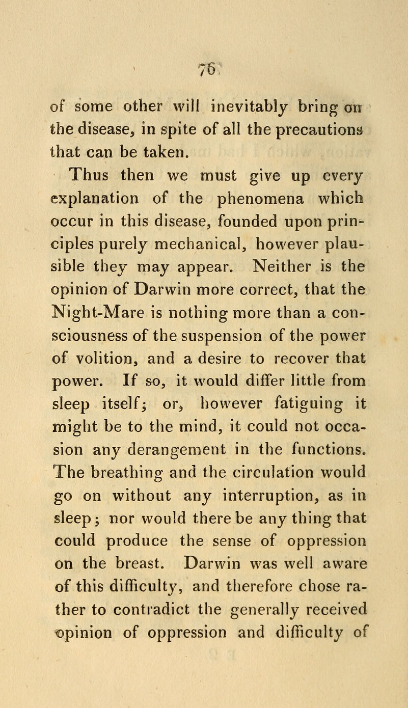 76; of some other will inevitably bring on the disease, in spite of all the precautions that can be taken. Thus then we must give up every explanation of the phenomena which occur in this disease, founded upon prin^ ciples purely mechanical, however plau- sible they may appear. Neither is the opinion of Darwin more correct, that the Night-Mare is nothing more than a con- sciousness of the suspension of the power of volition, and a desire to recover that power. If so, it would differ little from sleep itself; or, however fatiguing it might be to the mind, it could not occa- sion any derangement in the functions. The breathing and the circulation would go on without any interruption, as in sleep; nor would there be any thing that could produce the sense of oppression on the breast. Darwin was well aware of this difficulty, and therefore chose ra- ther to contradict the generally received opinion of oppression and difficulty of