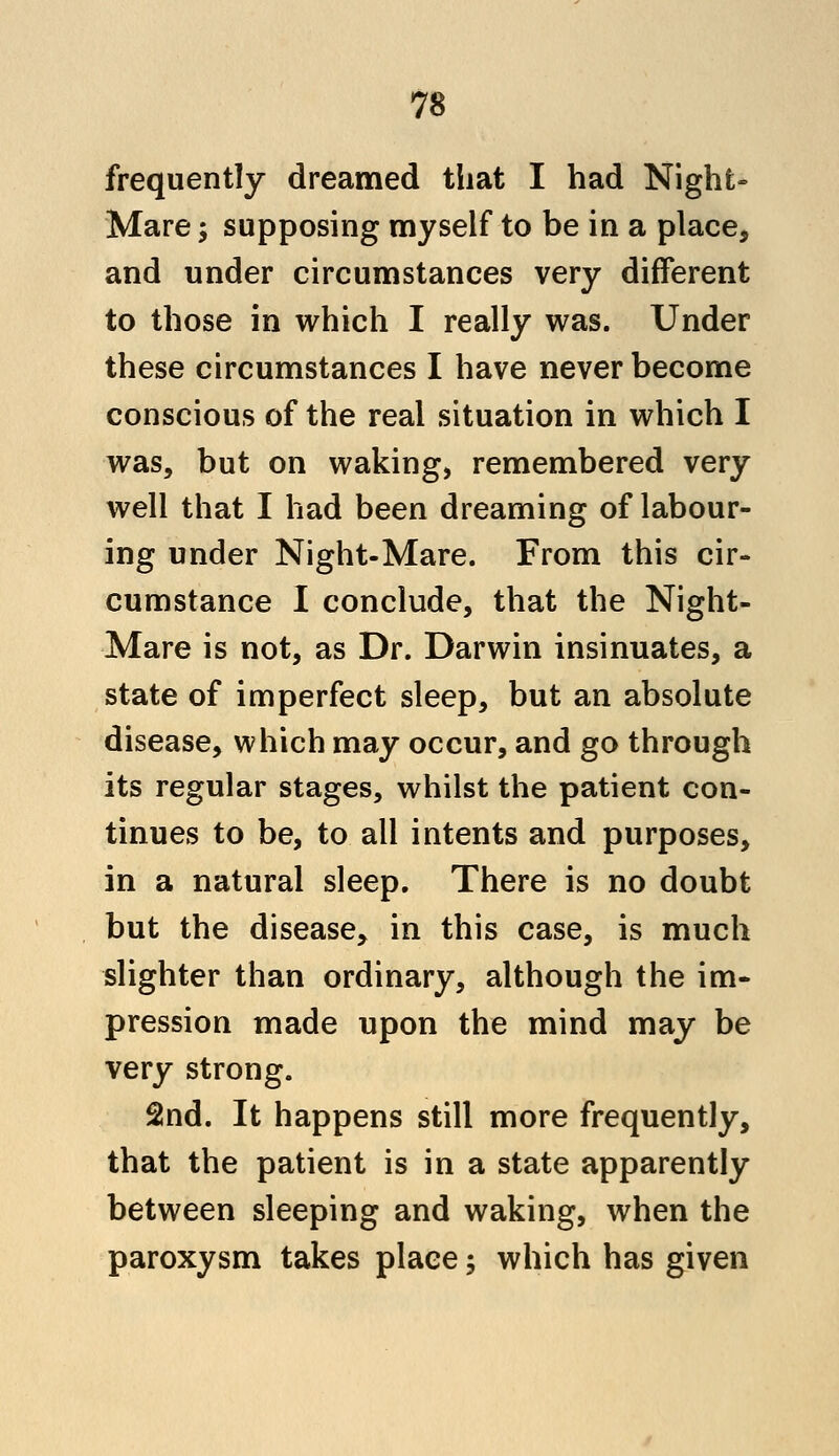 frequently dreamed that I had Night- Mare; supposing myself to be in a place, and under circumstances very different to those in which I really was. Under these circumstances I have never become conscious of the real situation in which I was, but on waking, remembered very well that I had been dreaming of labour- ing under Night-Mare. From this cir- cumstance I conclude, that the Night- Mare is not, as Dr. Darwin insinuates, a state of imperfect sleep, but an absolute disease, which may occur, and go through its regular stages, whilst the patient con- tinues to be, to all intents and purposes, in a natural sleep. There is no doubt but the disease, in this case, is much slighter than ordinary, although the im- pression made upon the mind may be very strong. 2nd. It happens still more frequently, that the patient is in a state apparently between sleeping and waking, when the paroxysm takes place; which has given