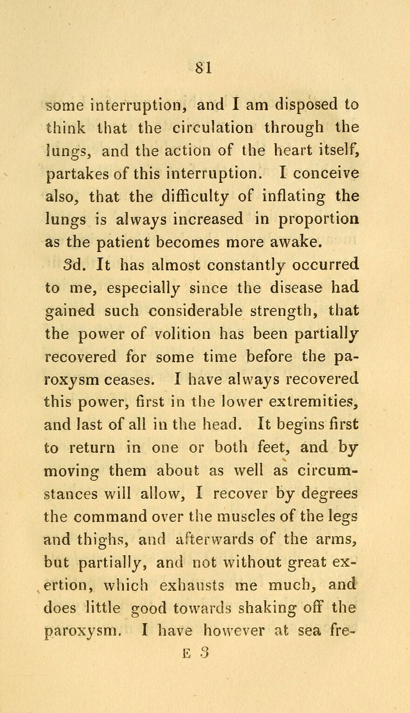 some interruption, and I am disposed to think that the circulation through the lungs, and the action of the heart itself, partakes of this interruption. I conceive also, that the difficulty of inflating the lungs is always increased in proportion as the patient becomes more awake. 3d. It has almost constantly occurred to me, especially since the disease had gained such considerable strength, that the power of volition has been partially recovered for some time before the pa- roxysm ceases. I have always recovered this power, first in the lower extremities, and last of all in the head. It begins first to return in one or both feet, and by moving them about as well as circum- stances will allow, I recover by degrees the command over the muscles of the legs and thighs, and afterwards of the arms, but partially, and not without great ex- ertion, which exhausts me much, and does little good towards shaking off the paroxysm. I have however at sea fre- E 3