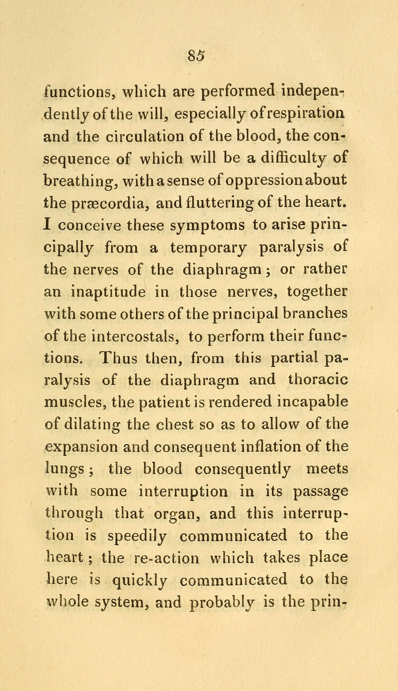 functions, which are performed indepen^ dentlyofthe will, especially of respiration and the circulation of the blood, the con- sequence of which will be a difficulty of breathing, with a sense of oppression about the praecordia, and fluttering of the heart. I conceive these symptoms to arise prin- cipally from a temporary paralysis of the nerves of the diaphragm; or rather an inaptitude in those nerves, together with some others of the principal branches of the intercostals, to perform their func- tions. Thus then, from this partial pa- ralysis of the diaphragm and thoracic muscles, the patient is rendered incapable of dilating the chest so as to allow of the expansion and consequent inflation of the lungs; the blood consequently meets with some interruption in its passage through that organ, and this interrup- tion is speedily communicated to the heart; the re-action which takes place here is quickly communicated to the whole system, and probably is the prin-