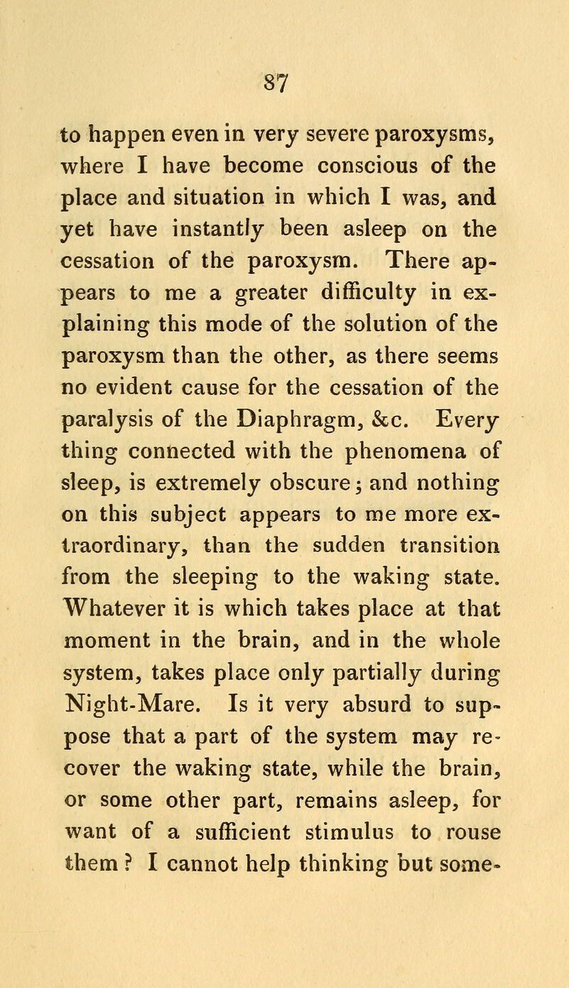 to happen even in very severe paroxysms, where I have become conscious of the place and situation in which I was, and yet have instantly been asleep on the cessation of the paroxysm. There ap- pears to me a greater difficulty in ex- plaining this mode of the solution of the paroxysm than the other, as there seems no evident cause for the cessation of the paralysis of the Diaphragm, &c. Every thing connected with the phenomena of sleep, is extremely obscure; and nothing on this subject appears to me more ex- traordinary, than the sudden transition from the sleeping to the waking state. Whatever it is which takes place at that moment in the brain, and in the whole system, takes place only partially during Night-Mare. Is it very absurd to sup- pose that a part of the system may re- cover the waking state, while the brain, or some other part, remains asleep, for want of a sufficient stimulus to rouse them ? I cannot help thinking but some-