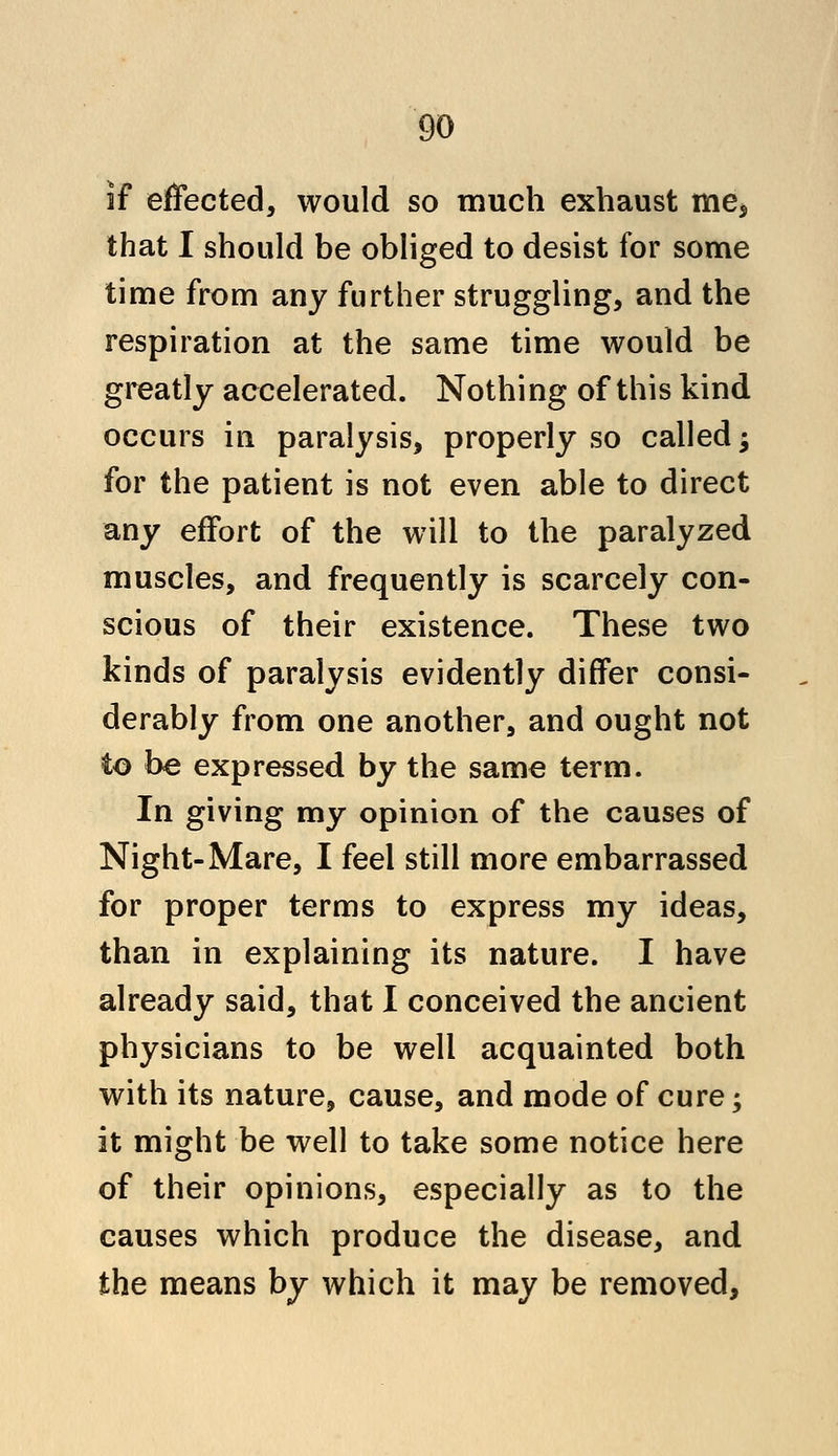 if effected, would so much exhaust me* that I should be obliged to desist for some time from any further struggling, and the respiration at the same time would be greatly accelerated. Nothing of this kind occurs in paralysis, properly so called j for the patient is not even able to direct any effort of the will to the paralyzed muscles, and frequently is scarcely con- scious of their existence. These two kinds of paralysis evidently differ consi- derably from one another, and ought not to be expressed by the same term. In giving my opinion of the causes of Night-Mare, I feel still more embarrassed for proper terms to express my ideas, than in explaining its nature. I have already said, that I conceived the ancient physicians to be well acquainted both with its nature, cause, and mode of cure; it might be well to take some notice here of their opinions, especially as to the causes which produce the disease, and the means by which it may be removed,