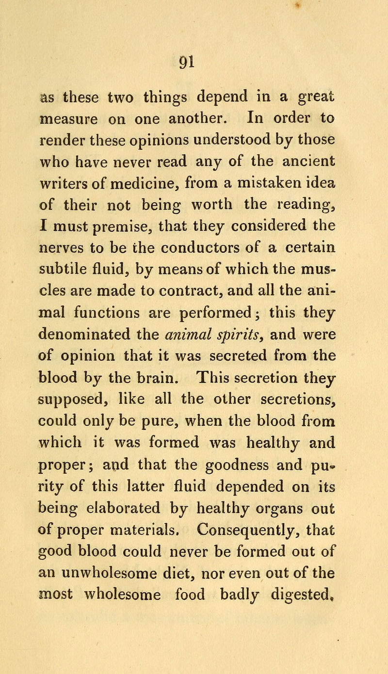 as these two things depend in a great measure on one another. In order to render these opinions understood by those who have never read any of the ancient writers of medicine, from a mistaken idea of their not being worth the reading, I must premise, that they considered the nerves to be the conductors of a certain subtile fluid, by means of which the mus- cles are made to contract, and all the ani- mal functions are performed; this they denominated the animal spirits, and were of opinion that it was secreted from the blood by the brain. This secretion they supposed, like all the other secretions, could only be pure, when the blood from which it was formed was healthy and proper; and that the goodness and pu* rity of this latter fluid depended on its being elaborated by healthy organs out of proper materials. Consequently, that good blood could never be formed out of an unwholesome diet, nor even out of the most wholesome food badly digested,