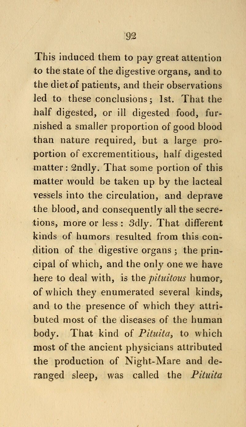 This induced them to pay great attention to the state of the digestive organs, and to the diet of patients, and their observations Jed to these conclusions; 1st. That the half digested, or ill digested food, fur- nished a smaller proportion of good blood than nature required, but a large pro- portion of excrementitious, half digested matter: 2ndly. That some portion of this matter would be taken up by the lacteal vessels into the circulation, and deprave the blood, and consequently all the secre- tions, more or less : 3dly. That different kinds of humors resulted from this con- dition of the digestive organs ; the prin- cipal of which, and the only one we have here to deal with, is the pitaitous humor, of which they enumerated several kinds, and to the presence of which they attri- buted most of the diseases of the human body. That kind of Pitiiita, to which most of the ancient physicians attributed the production of Night-Mare and de- ranged sleep, was called the Pituita