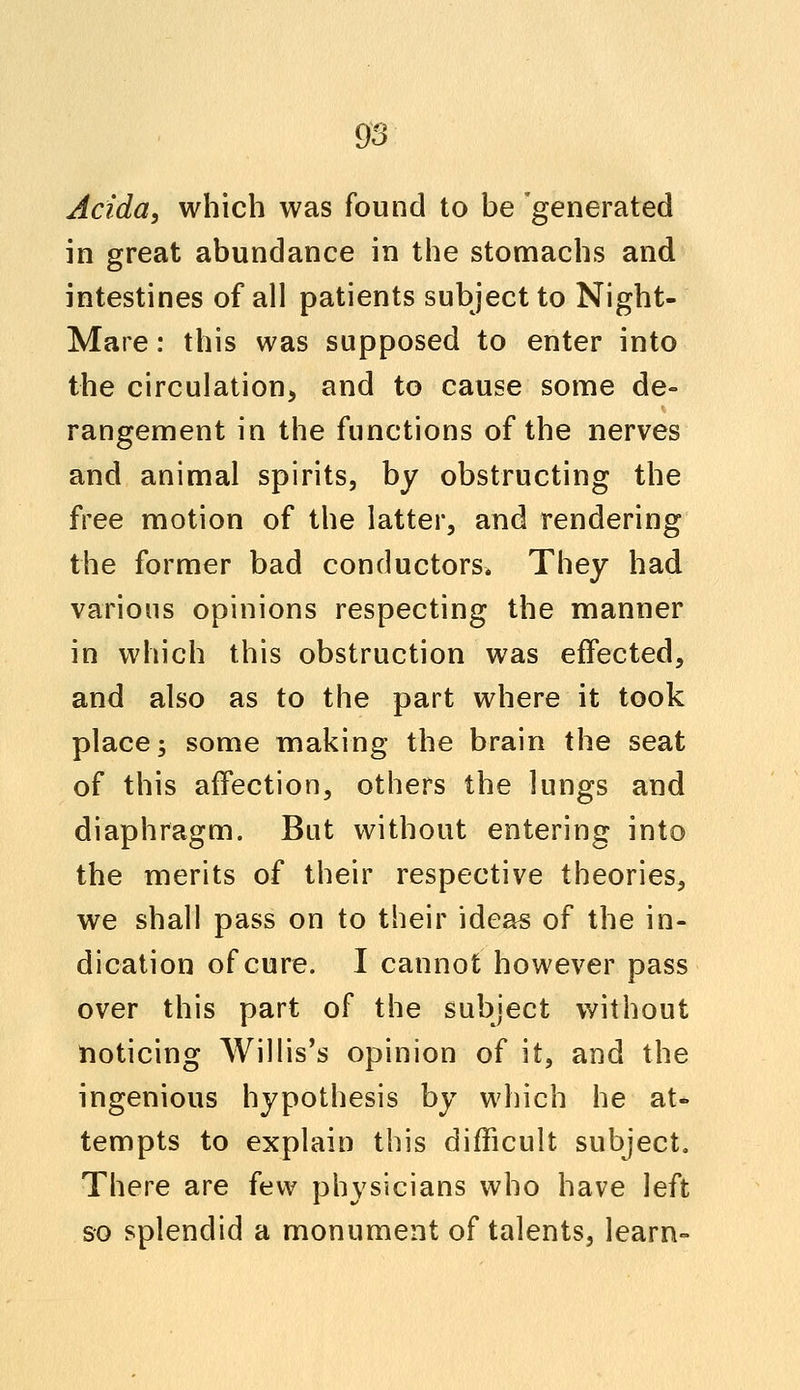 Acida, which was found to be generated in great abundance in the stomachs and intestines of all patients subject to Night- Mare : this was supposed to enter into the circulation, and to cause some de- rangement in the functions of the nerves and animal spirits, by obstructing the free motion of the latter, and rendering the former bad conductors. They had various opinions respecting the manner in which this obstruction was effected, and also as to the part where it took place; some making the brain the seat of this affection, others the lungs and diaphragm. But without entering into the merits of their respective theories, we shall pass on to their ideas of the in- dication of cure. I cannot however pass over this part of the subject without noticing Willis's opinion of it, and the ingenious hypothesis by which he at- tempts to explain this difficult subject. There are few physicians who have left so splendid a monument of talents, learn-