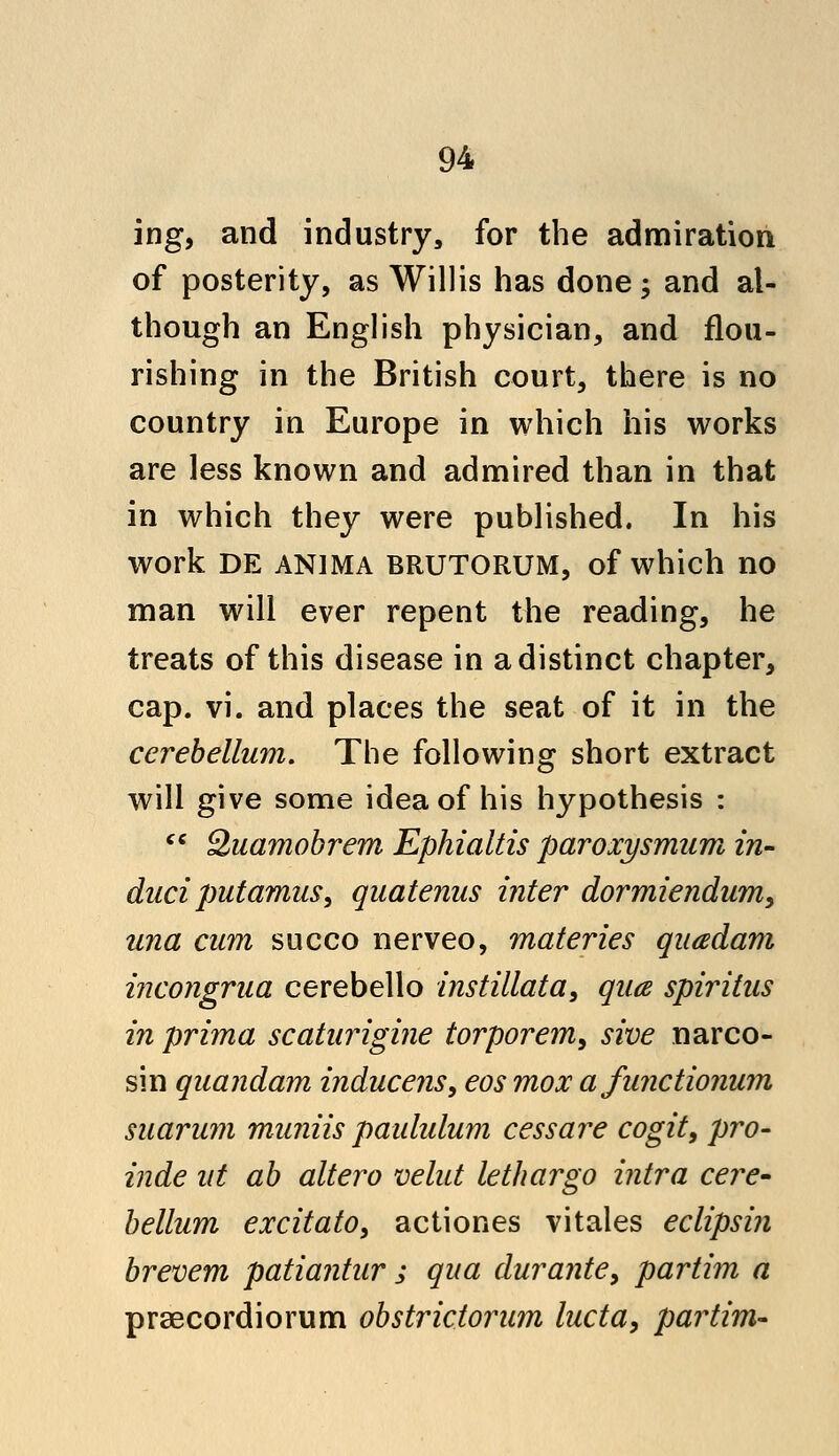 ing, and industry, for the admiration of posterity, as Willis has done; and al- though an English physician, and flou- rishing in the British court, there is no country in Europe in which his works are less known and admired than in that in which they were published. In his work DE anima BRUTORUM, of which no man will ever repent the reading, he treats of this disease in a distinct chapter, cap. vi. and places the seat of it in the cerebellum. The following short extract will give some idea of his hypothesis : cc Quamobrem Ephialtis paroxysmum in- duci putamus, quatenus inter dormiendum, una cum succo nerveo, materies quadam incongrua cerebello instillata, qua spiritus in prima scaturigine torporem, sive narco- sin quandam inducens, eos mox afunctionum suarum muniis paululum cess are cogit, pro- vide ut ab altero velut lethargo intra cere- bellum excitato, actiones vitales eclipsin brevem patiantur j qua durante, partim a praecordiorum obstrictoram lucta, partim-