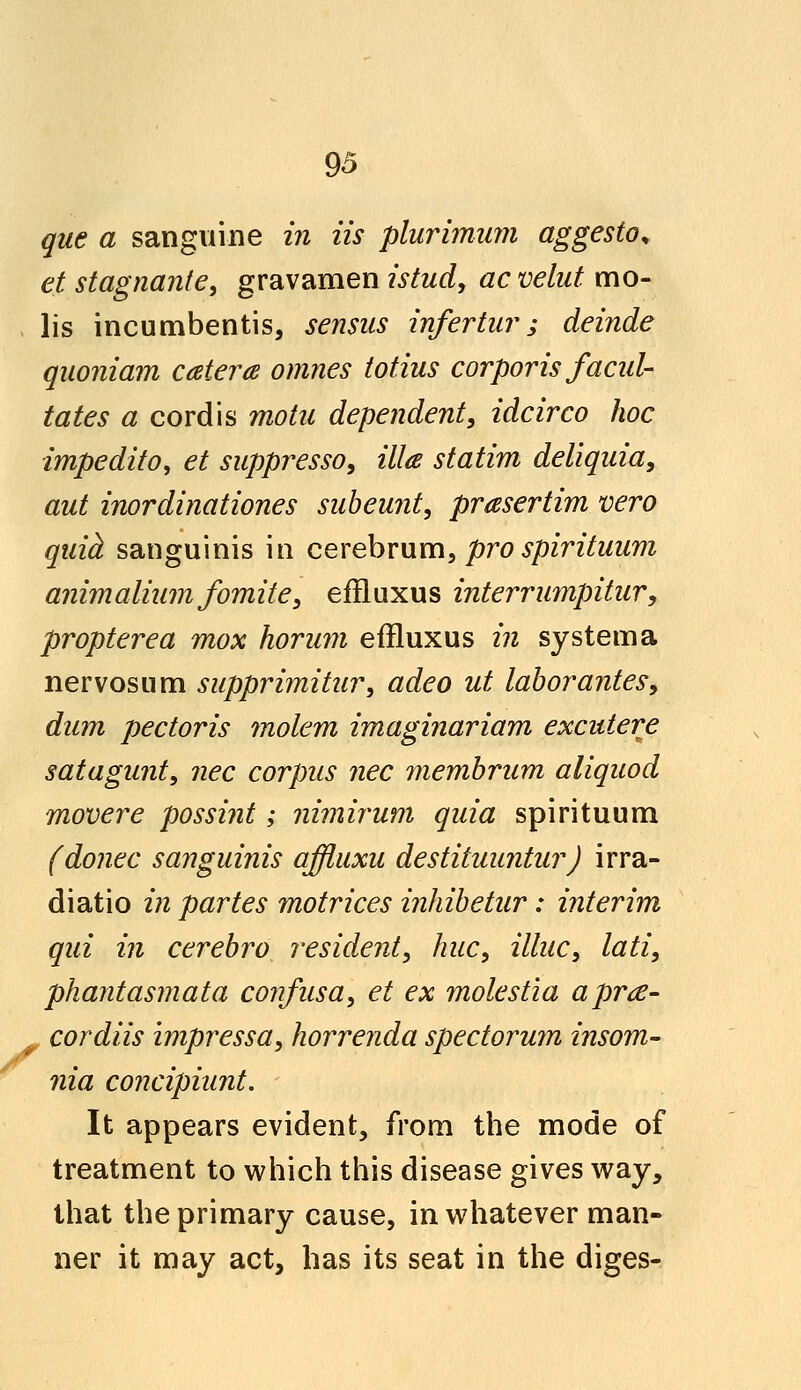 que a sanguine in iis plurimum aggesto, et stagnante, gravamen istud, acvelut mo- lis incumbentis, sensus infertur ; deinde quoniam cater a omnes totius corporis facili- tates a cordis motu dependent, idcirco hoc impedito, et suppresso, ilia statim deliquia, out inordinationes subeunt, prasertim vero quid sanguinis in cerebrum, pro spirituum animaliumfomite, effluxus interrumpitur, propterea mox horum effluxus in system a nervosum supprimitur, adeo ut labor antes, dum pectoris molem imaginariam excutere satagunt, nee corpus nee membrum aliquod movere possint; nimirum quia spirituum (donee sanguinis affluxu destituuntur) irra- diatio in partes motrices inhibetur: interim qui in cerebro resident, hue, illuc, lati, phantasmata confusa, et ex molestia apra- . cordiis impressa, horrenda spectorum insom- nia concipiunt. It appears evident, from the mode of treatment to which this disease gives way, that the primary cause, in whatever man- ner it may act, has its seat in the diges-