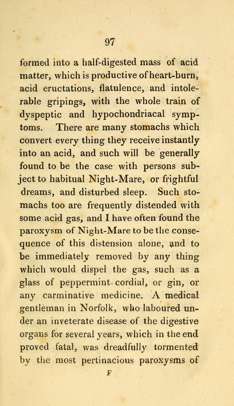 formed into a half-digested mass of acid matter, which is productive of heart-burn, acid eructations, flatulence, and intole- rable gripings, with the whole train of dyspeptic and hypochondriacal symp- toms. There are many stomachs which convert every thing they receive instantly into an acid, and such will be generally found to be the case with persons sub- ject to habitual Night-Mare, or frightful dreams, and disturbed sleep. Such sto- machs too are frequently distended with some acid gas, and I have often found the paroxysm of Night-Mare to be the conse- quence of this distension alone, and to be immediately removed by any thing which would dispel the gas, such as a glass of peppermint cordial, or gin, or any carminative medicine. A medical gentleman in Norfolk, who laboured un- der an inveterate disease of the digestive organs for several years, which in the end proved fatal, was dreadfully tormented by the most pertinacious paroxysms of F