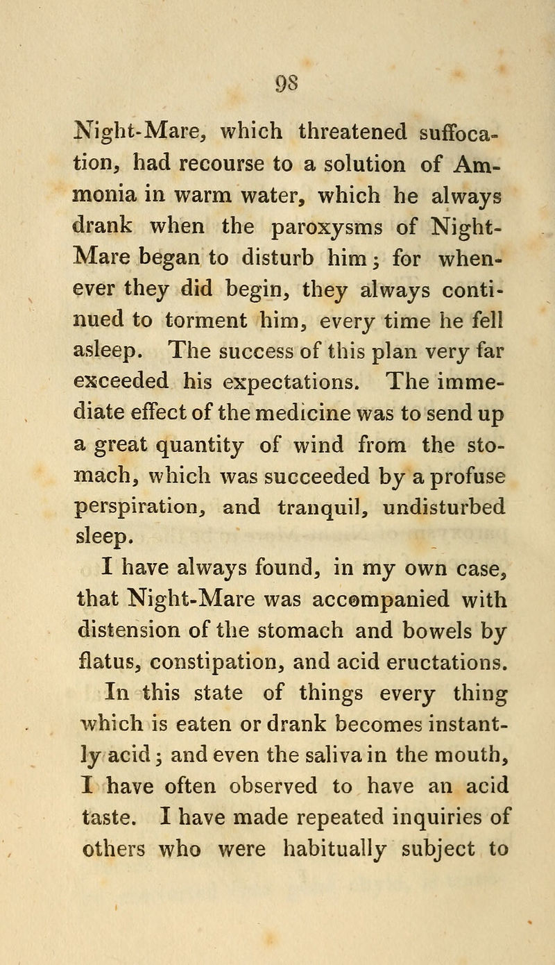 Night-Mare, which threatened suffoca- tion, had recourse to a solution of Am- monia in warm water, which he always drank when the paroxysms of Night- Mare began to disturb him; for when- ever they did begin, they always conti- nued to torment him, every time he fell asleep. The success of this plan very far exceeded his expectations. The imme- diate effect of the medicine was to send up a great quantity of wind from the sto- mach, which was succeeded by a profuse perspiration, and tranquil, undisturbed sleep. I have always found, in my own case, that Night-Mare was accompanied with distension of the stomach and bowels by flatus, constipation, and acid eructations. In this state of things every thing which is eaten or drank becomes instant- ly acid 5 and even the saliva in the mouth, I have often observed to have an acid taste. I have made repeated inquiries of others who were habitually subject to