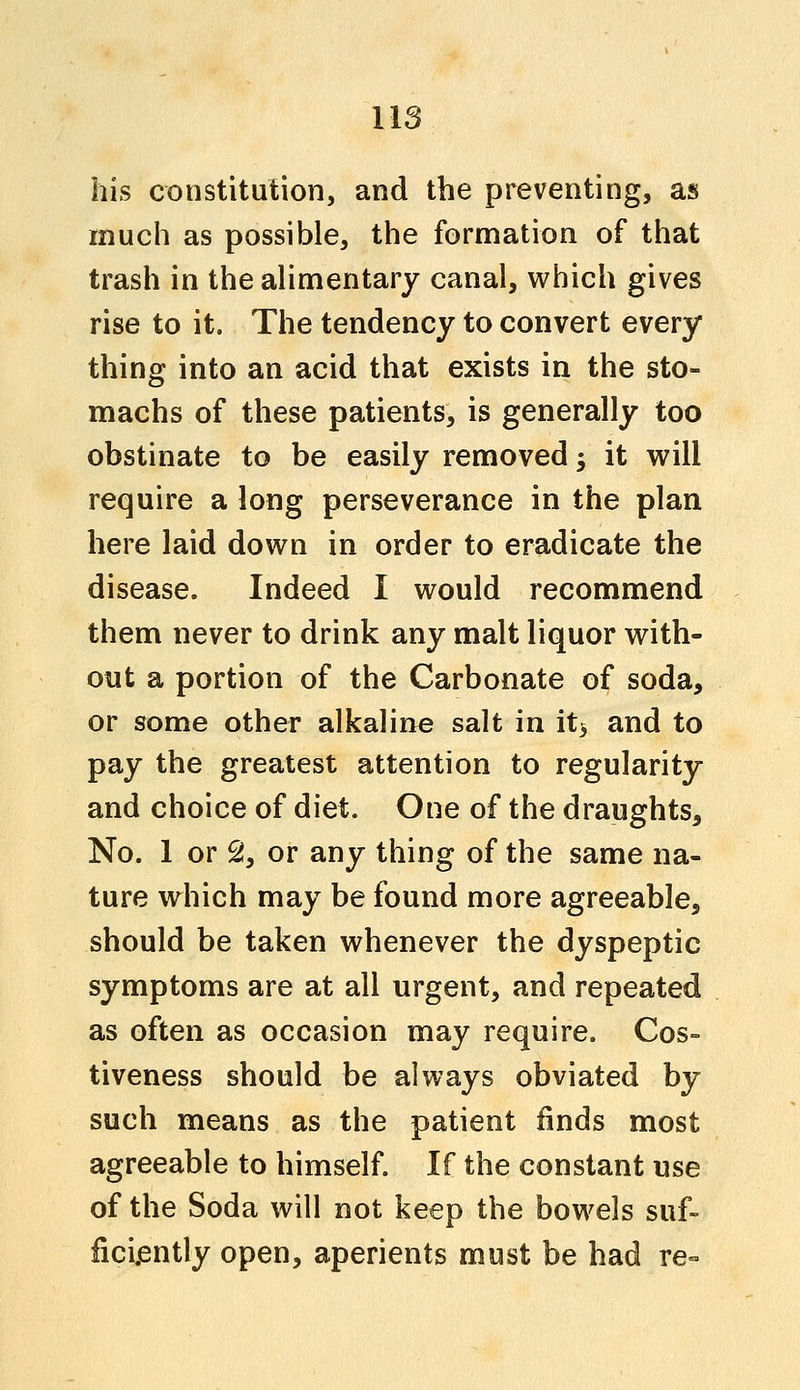 his constitution, and the preventing, as much as possible, the formation of that trash in the alimentary canal, which gives rise to it. The tendency to convert every thing into an acid that exists in the sto- machs of these patients, is generally too obstinate to be easily removed; it will require a long perseverance in the plan here laid down in order to eradicate the disease. Indeed I would recommend them never to drink any malt liquor with- out a portion of the Carbonate of soda, or some other alkaline salt in its and to pay the greatest attention to regularity and choice of diet. One of the draughts, No. 1 or 2, or any thing of the same na- ture which may be found more agreeable, should be taken whenever the dyspeptic symptoms are at all urgent, and repeated as often as occasion may require. Cos- tiveness should be always obviated by such means as the patient finds most agreeable to himself. If the constant use of the Soda will not keep the bowels suf- ficiently open, aperients must be had re-