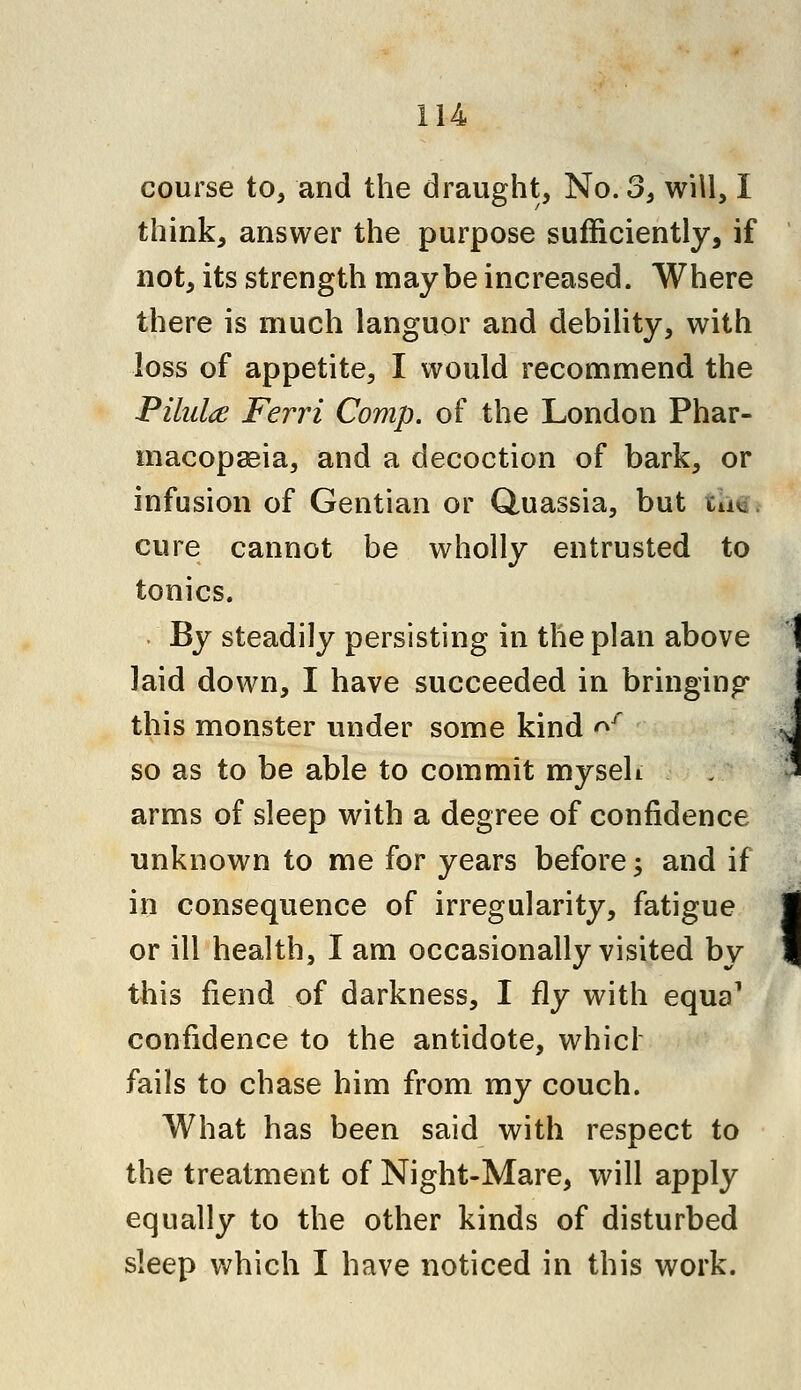 course to, and the draught, No. 3, will, I think, answer the purpose sufficiently, if not, its strength maybe increased. Where there is much languor and debility, with loss of appetite, I would recommend the Pilulce Ferri Comp. of the London Phar- macopseia, and a decoction of bark, or infusion of Gentian or Quassia, but in, cure cannot be wholly entrusted to tonics. By steadily persisting in the plan above laid down, I have succeeded in bringing this monster under some kind of so as to be able to commit myseh arms of sleep with a degree of confidence unknown to me for years before; and if in consequence of irregularity, fatigue or ill health, I am occasionally visited by this fiend of darkness, I fly with equa1 confidence to the antidote, whicl fails to chase him from my couch. What has been said with respect to the treatment of Night-Mare, will apply equally to the other kinds of disturbed sleep which I have noticed in this work.