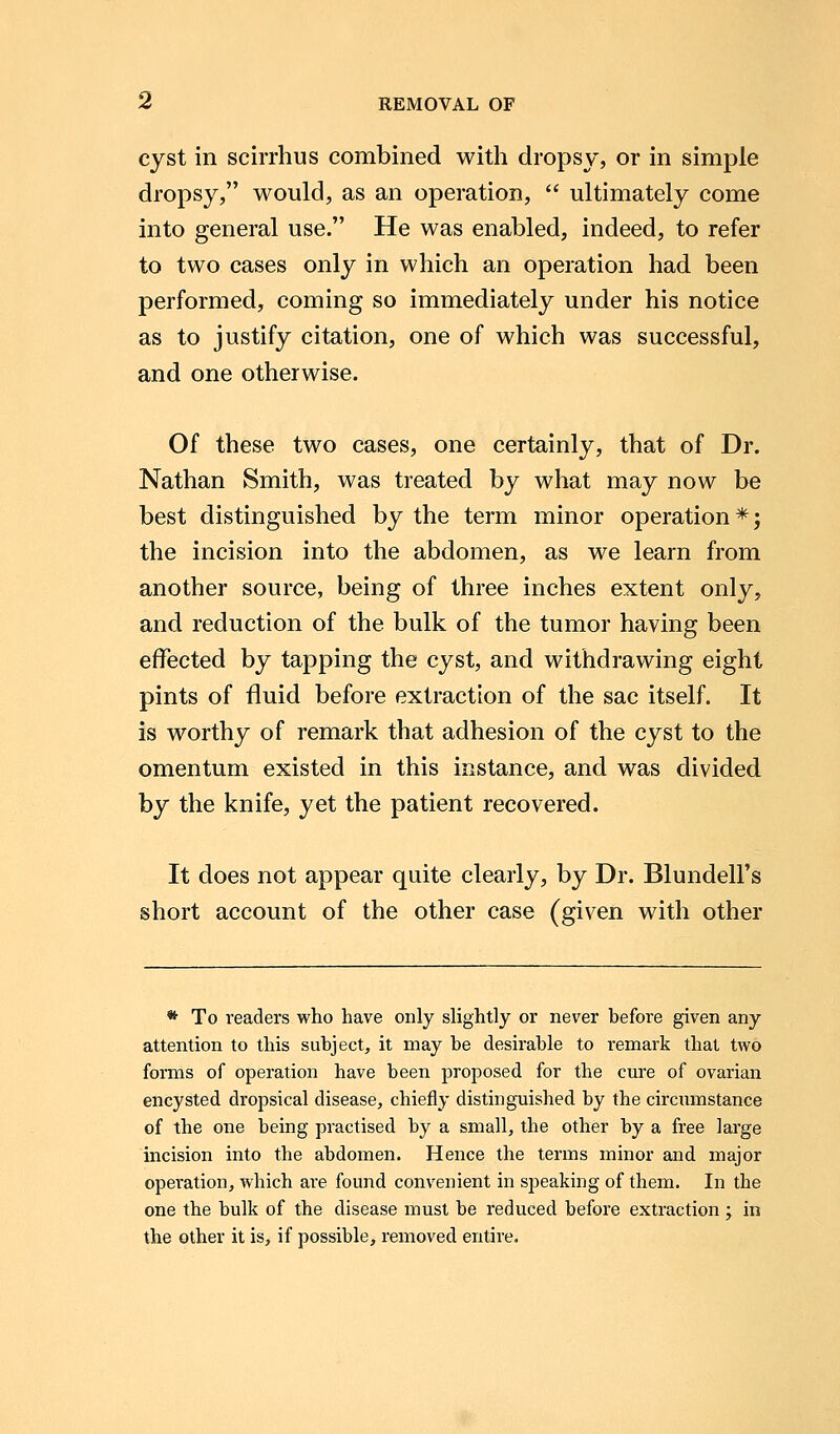 cyst in scirrhus combined with dropsy, or in simple dropsy, would, as an operation,  ultimately come into general use. He was enabled, indeed, to refer to two cases only in which an operation had been performed, coming so immediately under his notice as to justify citation, one of which was successful, and one otherwise. Of these two cases, one certainly, that of Dr. Nathan Smith, was treated by what may now be best distinguished by the term minor operation*; the incision into the abdomen, as we learn from another source, being of three inches extent only, and reduction of the bulk of the tumor having been effected by tapping the cyst, and withdrawing eight pints of fluid before extraction of the sac itself. It is worthy of remark that adhesion of the cyst to the omentum existed in this instance, and was divided by the knife, yet the patient recovered. It does not appear quite clearly, by Dr. Blundell's short account of the other case (given with other * To readers who have only slightly or never before given any attention to this subject, it may be desirable to remark that two forms of operation have been proposed for the cure of ovarian encysted dropsical disease, chiefly distinguished by the circumstance of the one being practised by a small, the other by a free large incision into the abdomen. Hence the terms minor and major operation, which are found convenient in speaking of them. In the one the bulk of the disease must be reduced before extraction ; in the other it is, if possible, removed entire.