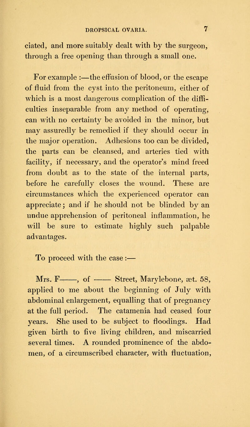 ciated, and more suitably dealt with by the surgeon, through a free opening than through a small one. For example :—the effusion of blood, or the escape of fluid from the cyst into the peritoneum, either of which is a most dangerous complication of the diffi- culties inseparable from any method of operating, can with no certainty be avoided in the minor, but may assuredly be remedied if they should occur in the major operation. Adhesions too can be divided, the parts can be cleansed, and arteries tied with facility, if necessary, and the operator's mind freed from doubt as to the state of the internal parts, before he carefully closes the wound. These are circumstances which the experienced operator can appreciate; and if he should not be blinded by an undue apprehension of peritoneal inflammation, he will be sure to estimate highly such palpable advantages. To proceed with the case :— Mrs. F , of Street, Marylebone, aet. 58, applied to me about the beginning of July with abdominal enlargement, equalling that of pregnancy at the full period. The catamenia had ceased four years. She used to be subject to floodings. Had given birth to five living children, and miscarried several times. A rounded prominence of the abdo- men, of a circumscribed character, with fluctuation,