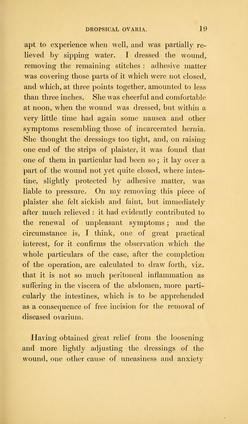 apt to experience when well, and was partially re- lieved by sipping water. I dressed the wound, removing the remaining stitches : adhesive matter was covering those parts of it which were not closed, and which, at three points together, amounted to less than three inches. She was cheerful and comfortable at noon, when the wound was dressed, but within a very little time had again some nausea and other symptoms resembling those of incarcerated hernia. She thought the dressings too tight, and, on raising one end of the strips of plaister, it was found that one of them in particular had been so; it lay over a part of the wound not yet quite closed, where intes- tine, slightly protected by adhesive matter, was liable to pressure. On my removing this piece of plaister she felt sickish and faint, but immediately after much relieved : it had evidently contributed to the renewal of unpleasant symptoms j and the circumstance is, I think, one of great practical interest, for it confirms the observation which the whole particulars of the case, after the completion of the operation, are calculated to draw forth, viz. that it is not so much peritoneal inflammation as suffering in the viscera of the abdomen, more parti- cularly the intestines, which is to be apprehended as a consequence of free incision for the removal of diseased ovarium. Having obtained great relief from the loosening and more lightly adjusting the dressings of the wound, one other cause of uneasiness and anxiety