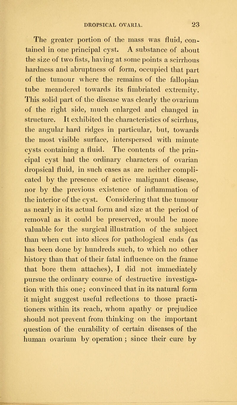 The greater portion of the mass was fluid, con- tained in one principal cyst. A substance of about the size of two fists, having at some points a scirrhous hardness and abruptness of form, occupied that part of the tumour where the remains of the fallopian tube meandered towards its fimbriated extremity. This solid part of the disease was clearly the ovarium of the right side, much enlarged and changed in structure. It exhibited the characteristics of scirrhus, the angular hard ridges in particular, but, towards the most visible surface, interspersed with minute cysts containing a fluid. The contents of the prin- cipal cyst had the ordinary characters of ovarian dropsical fluid, in such cases as are neither compli- cated by the presence of active malignant disease, nor by the previous existence of inflammation of the interior of the cyst. Considering that the tumour as nearly in its actual form and size at the period of removal as it could be preserved, would be more valuable for the surgical illustration of the subject than when cut into slices for pathological ends (as has been done by hundreds such, to which no other history than that of their fatal influence on the frame that bore them attaches), I did not immediately pursue the ordinary course of destructive investiga- tion with this one; convinced that in its natural form it might suggest useful reflections to those practi- tioners within its reach, whom apathy or prejudice should not prevent from thinking on the important question of the curability of certain diseases of the human ovarium by operation; since their cure by