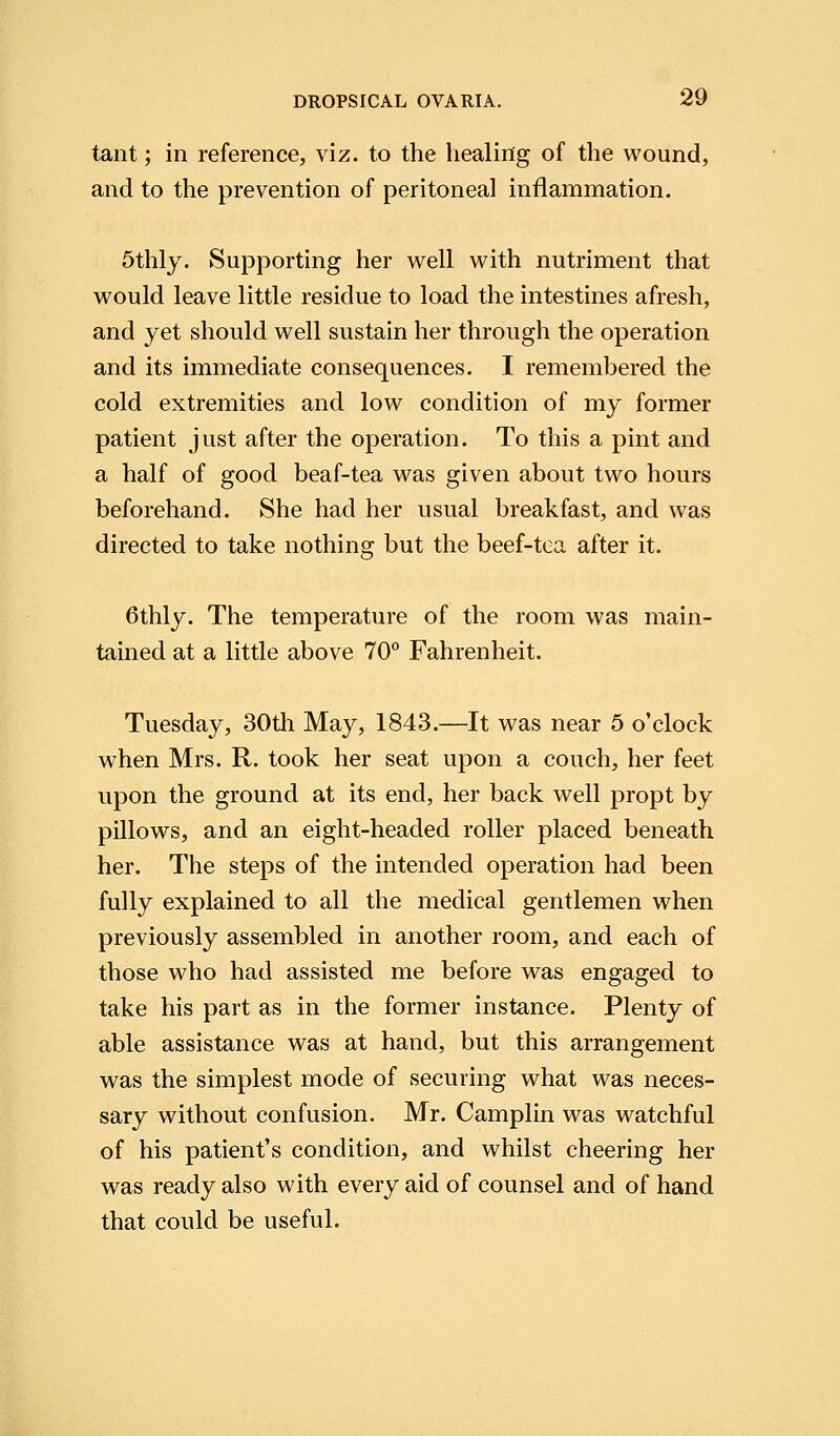 tant; in reference, viz. to the healing of the wound, and to the prevention of peritoneal inflammation. 5thly. Supporting her well with nutriment that would leave little residue to load the intestines afresh, and yet should well sustain her through the operation and its immediate consequences. I remembered the cold extremities and low condition of my former patient just after the operation. To this a pint and a half of good beaf-tea was given about two hours beforehand. She had her usual breakfast, and was directed to take nothing but the beef-tea after it. 6thly. The temperature of the room was main- tained at a little above 70° Fahrenheit. Tuesday, 30th May, 1843.—It was near 5 o'clock when Mrs. R. took her seat upon a couch, her feet upon the ground at its end, her back well propt by pillows, and an eight-headed roller placed beneath her. The steps of the intended operation had been fully explained to all the medical gentlemen when previously assembled in another room, and each of those who had assisted me before was engaged to take his part as in the former instance. Plenty of able assistance was at hand, but this arrangement was the simplest mode of securing what was neces- sary without confusion. Mr. Camplin was watchful of his patient's condition, and whilst cheering her was ready also with every aid of counsel and of hand that could be useful.