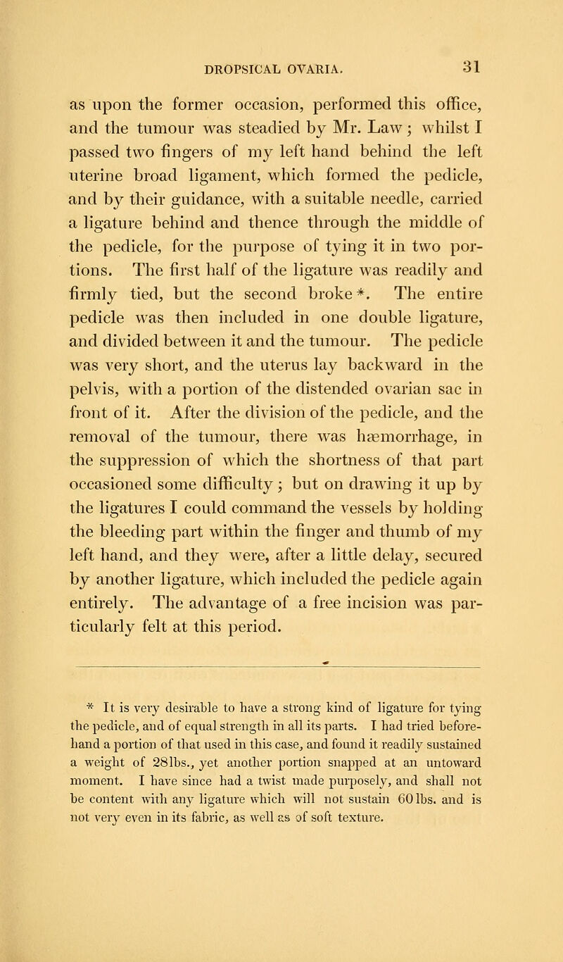 as upon the former occasion, performed this office, and the tumour was steadied by Mr. Law; whilst I passed two fingers of my left hand behind the left uterine broad ligament, which formed the pedicle, and by their guidance, with a suitable needle, carried a ligature behind and thence through the middle of the pedicle, for the purpose of tying it in two por- tions. The first half of the ligature was readily and firmly tied, but the second broke*. The entire pedicle was then included in one double ligature, and divided between it and the tumour. The pedicle was very short, and the uterus lay backward in the pelvis, with a portion of the distended ovarian sac in front of it. After the division of the pedicle, and the removal of the tumour, there was haemorrhage, in the suppression of which the shortness of that part occasioned some difficulty; but on drawing it up by the ligatures I could command the vessels by holding the bleeding part within the finger and thumb of my left hand, and they were, after a little delay, secured by another ligature, which included the pedicle again entirely. The advantage of a free incision was par- ticularly felt at this period. * It is very desirable to have a strong kind of ligature for tying the pedicle, and of equal strength in all its parts. I had tried before- hand a portion of that used in this case, and found it readily sustained a weight of 28lbs., yet another portion snapped at an untoward moment. I have since had a twist made purposely, and shall not be content with any ligature which will not sustain 60 lbs. and is not very even in its fabric, as well as of soft texture.