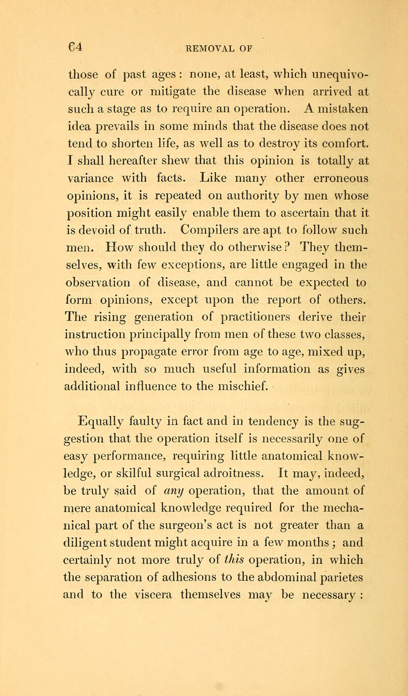 those of past ages : none, at least, which unequivo- cally cure or mitigate the disease when arrived at such a stage as to require an operation. A mistaken idea prevails in some minds that the disease does not tend to shorten life, as well as to destroy its comfort. I shall hereafter shew that this opinion is totally at variance with facts. Like many other erroneous opinions, it is repeated on authority by men whose position might easily enable them to ascertain that it is devoid of truth. Compilers are apt to follow such men. How should they do otherwise? They them- selves, with few exceptions, are little engaged in the observation of disease, and cannot be expected to form opinions, except upon the report of others. The rising generation of practitioners derive their instruction principally from men of these two classes, who thus propagate error from age to age, mixed up, indeed, with so much useful information as gives additional influence to the mischief. Equally faulty in fact and in tendency is the sug- gestion that the operation itself is necessarily one of easy performance, requiring little anatomical know- ledge, or skilful surgical adroitness. It may, indeed, be truly said of any operation, that the amount of mere anatomical knowledge required for the mecha- nical part of the surgeon's act is not greater than a diligent student might acquire in a few months ; and certainly not more truly of this operation, in which the separation of adhesions to the abdominal parietes and to the viscera themselves may be necessary :