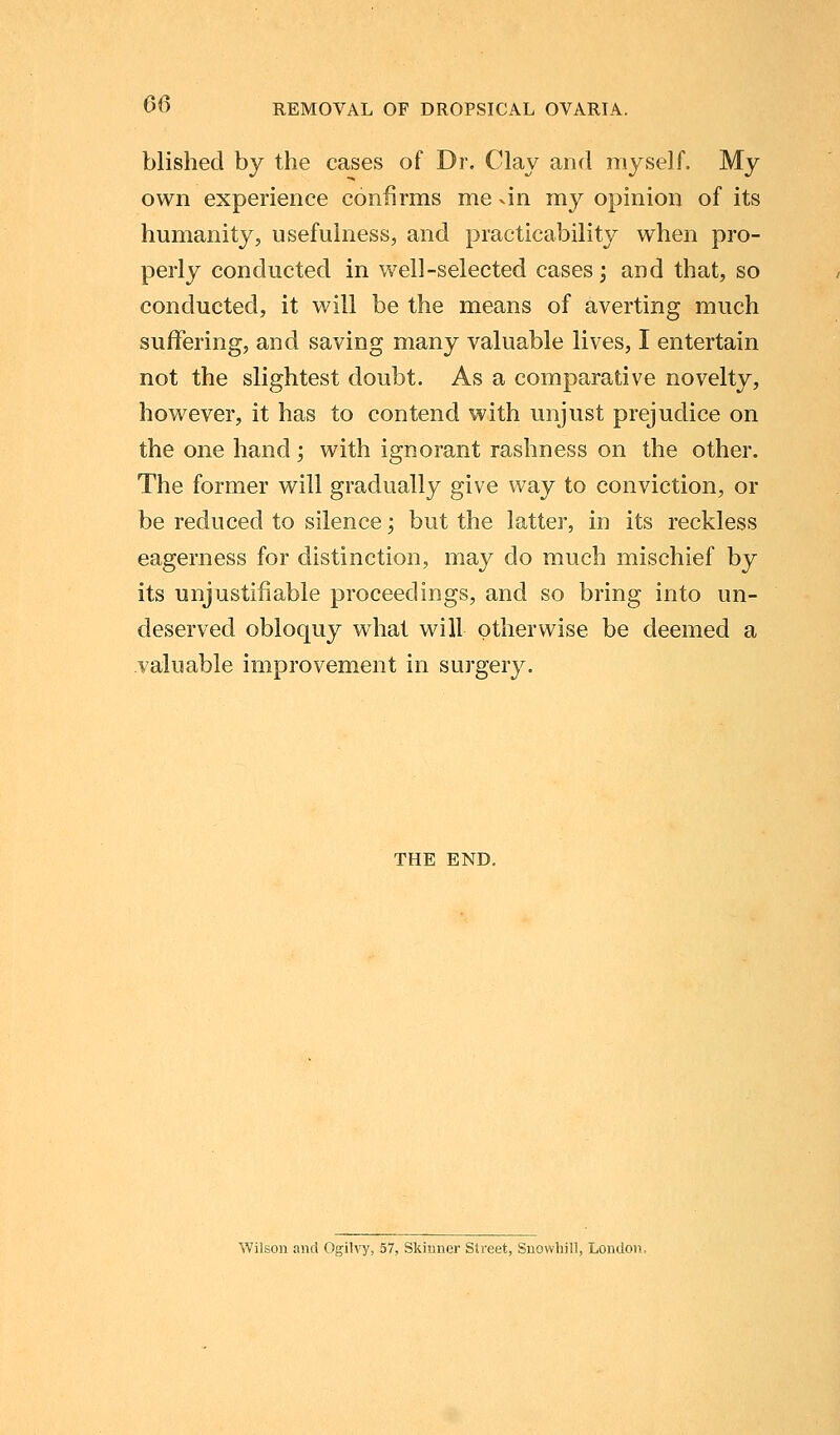 blished by the cases of Dr. Clay and myself. My own experience confirms me vin my opinion of its humanity, usefulness, and practicability when pro- perly conducted in well-selected cases; and that, so conducted, it will be the means of averting much suffering, and saving many valuable lives, I entertain not the slightest doubt. As a comparative novelty, however, it has to contend with unjust prejudice on the one hand; with ignorant rashness on the other. The former will gradually give way to conviction, or be reduced to silence; but the latter, in its reckless eagerness for distinction, may do much mischief by its unjustifiable proceedings, and so bring into un- deserved obloquy what will otherwise be deemed a valuable improvement in surgery. THE END. Wilson and Ogilvy, 57, Skinner Street, Snowhill, London,