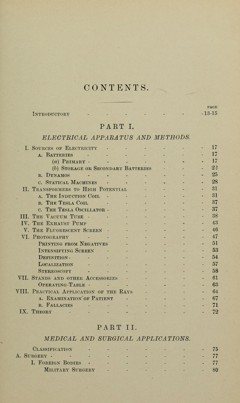 CONTENTS. PAGE Introductory .....--13-15 PAET I. ELECTBICAL APPARATUS AND METHODS. I. Sources of Electricity - - - - - - 17 a. Batteries - - - - - - - 17 {a) Primary - - - - - - - 17 (6) Storage or Secondary Batteries - - -22 b. Dynamos - - - - - - - 25 c. Statical Machines - - - - - - 28 II. Transformers to High Potential - - - - 31 a. The Induction Coil - - - - - - 31 b. The Tesla Coil - - - - - - 37 c. The Tesla Oscillator - - - - - - 37 III. The Vacuum Tube - - - -. - - - 38 IV. The Exhaust Pump - - - - - - 43 Y. The Fluorescent Screen - - - - - - 46 VI. Photography - - - - - - - 47 Printing from Negatives - - - - - 51 Intensifying Screen - - - - - - 53 Definition- ... 54 Localization - - - - - - 57 Stereoscopt - - - - - - - 58 VII. Stands and other Accessories - - - - - 61 Operating-Table - - - - - - - 63 VIII. Practical Application of the Rays - - - - 64 a. Examination of Patient - - - - 67 b. Fallacies - - - - - - - 71 IX. Theory ........ 72 PAET II. MEDICAL AND SURGICAL APPLICATIONS. Classification - - - - - - - 75 A. Surgery --------- 77 I. Foreign Bodies - - - - - - - 77 Military Surgery - - - - - - 80