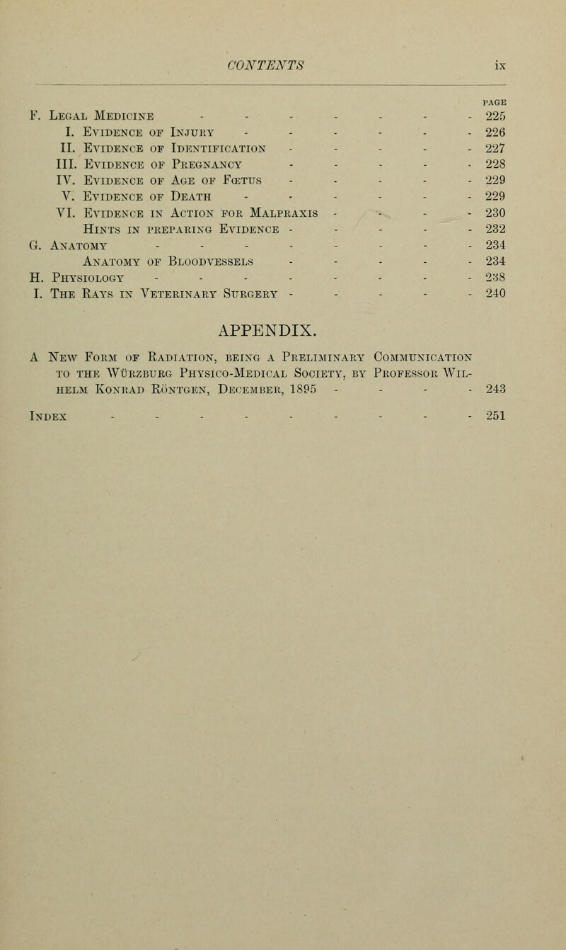 PAGE F. Legal Medicine ....... 225 I. Evidence of Injury ...... 226 II. Evidence of Identification ..... 227 III. Evidence of Pregnancy ..... 228 IV. Evidence of Age of Fcetus ...... 229 V. Evidence of Death ...... 229 VI. Evidence in Action for Malpraxis - - - - 230 Hints in preparing Evidence ----- 232 G. Anatomy ..... . 234 Anatomy of Bloodvessels ..... 234 H. Physiology ........ 238 I. The Rays in Veterinary Surgery ----- 240 APPENDIX. A New Form of Radiation, being a Preliminary Communication to the Wurzburg Physico-Medical Society, by Professor Wil- helm konrad rontgen, december, 1895 - - - - 243 Index ....---.- 251