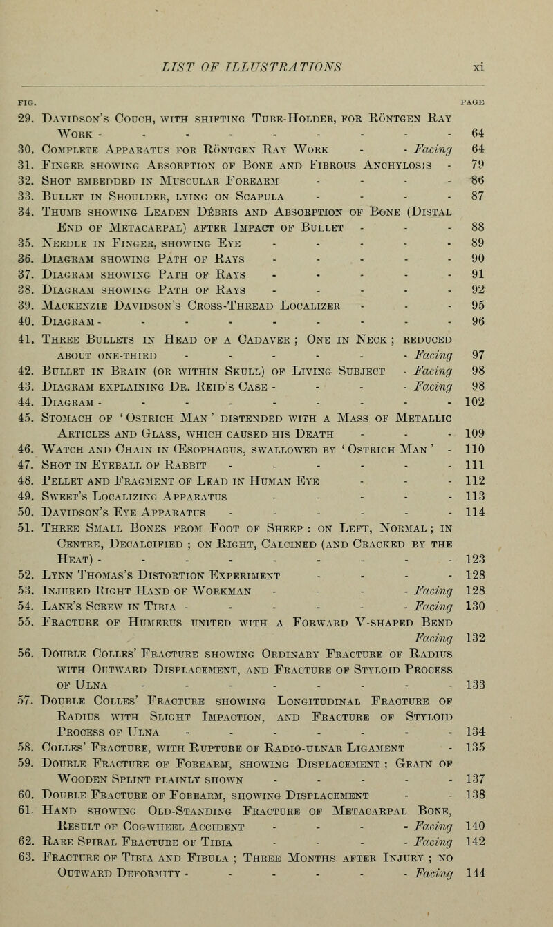 FIG. PAGE 29. Davidson's Couch, with shifting Tube-Holder, foe Rontgen Ray Work - 64 30. Complete Apparatus for Rontgen Ray Work - - Facing 64 31. Finger showing Absorption of Bone and Fibrous Anchylosis - 79 32. Shot embedded in Muscular Forearm - - - - 86 33. Bullet in Shoulder, lying on Scapula - - - 87 34. Thumb showing Leaden Debris and Absorption of Bone (Distal End of Metacarpal) after Impact of Bullet - - 88 35. Needle in Finger, showing Eye - - - - 89 36. Diagram showing Path of Rays - - - - 90 37. Diagram showing Path of Rays - - - - - 91 38. Diagram showing Path of Rays - - - - 92 39. Mackenzie Davidson's Cross-Thread Localizer - - - 95 40. Diagram- ........ 96 41. Three Bullets in Head of a Cadaver ; One in Neck ; reduced about one-third ...... Facing 97 42. Bullet in Brain (or within Skull) of Living Subject - Facing 98 43. Diagram explaining Dr. Reid's Case ... - Facing 98 44. Diagram- - - - - - - - - 102 45. Stomach of ' Ostrich Man ' distended with a Mass of Metallic Articles and Glass, which caused his Death - - - 109 46. Watch and Chain in (Esophagus, swallowed Br 'Ostrich Man ' - 110 47. Shot in Eyeball of Rabbit - - - - - - 111 48. Pellet and Fragment of Lead in Human Eye - - - 112 49. Sweet's Localizing Apparatus - - - - - 113 50. Davidson's Eye Apparatus - - - - - - 114 51. Three Small Bones from Foot of Sheep : on Left, Normal ; in Centre, Decalcified ; on Right, Calcined (and Cracked by the Heat) --------- 123 52. Lynn Thomas's Distortion Experiment - - - - 128 53. Injured Right Hand of Workman - Facing 128 54. Lane's Screw in Tibia ------ Facing 130 55. Fracture of Humerus united with a Forward V-shaped Bend Facing 132 56. Double Colles' Fracture showing Ordinary Fracture of Radius with Outward Displacement, and Fracture of Styloid Process of Ulna - - - - - - - - 133 57. Double Colles' Fracture showing Longitudinal Fracture of Radius with Slight Impaction, and Fracture of Styloid Process of Ulna - - - - - - - 134 58. Colles' Fracture, with Rupture of Radio-ulnar Ligament - 135 59. Double Fracture of Forearm, showing Displacement ; Grain of Wooden Splint plainly shown - - - - - 137 60. Double Fracture of Foeearm, showing Displacement - - 138 61. Hand showing Old-Standing Fracture of Metacarpal Bone, Result of Cogwheel Accident .... Facing 140 62. Rare Spiral Fracture of Tibia .... Facing 142 63. Fracture of Tibia and Fibula ; Three Months after Injury ; no Outward Deformity ------ Facing 144