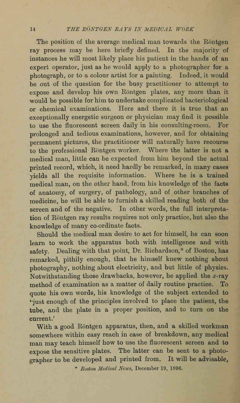 The position of the average medical man towards the Eontgen ray process may be here briefly defined. In the majority of instances he will most likely place his patient in the hands of an expert operator, just as he would apply to a photographer for a photograph, or to a colour artist for a painting. Indeed, it would be out of the question for the busy practitioner to attempt to expose and develop his own Eontgen plates, any more than it would be possible for him to undertake complicated bacteriological or chemical examinations. Here and there it is true that an exceptionally energetic surgeon or physician may find it possible to use the fluorescent screen daily in his consulting-room. For prolonged and tedious examinations, however, and for obtaining permanent pictures, the practitioner will naturally have recourse to the professional Eontgen worker. Where the latter is not a medical man, little can be expected from him beyond the actual printed record, which, it need hardly be remarked, in many cases yields all the requisite information. Where he is a trained medical man, on the other hand, from his knowledge of the facts of anatomy, of surgery, of pathology, and of other branches of medicine, he will be able to furnish a skilled reading both of the screen and of the negative. In other words, the full interpreta- tion of Eontgen ray results requires not only practice, but also the knowledge of many co-ordinate facts. Should the medical man desire to act for himself, he can soon learn to work the apparatus both with intelligence and with safety. Dealing with that point, Dr. Eichardson,* of Boston, has remarked, pithily enough, that he himself knew nothing about photography, nothing about electricity, and but little of physics. Notwithstanding those drawbacks, however, he applied the #-ray method of examination as a matter of daily routine practice. To quote his own words, his knowledge of the subject extended to '-just enough of the principles involved to place the patient, the tube, and the plate in a proper position, and to turn on the current.' With a good Eontgen apparatus, then, and a skilled workman somewhere within easy reach in case of breakdown, any medical man may teach himself how to use the fluorescent screen and to expose the sensitive plates. The latter can be sent to a photo- grapher to be developed and printed from. It will be advisable, * Boston Medical News, December 19, 1896.