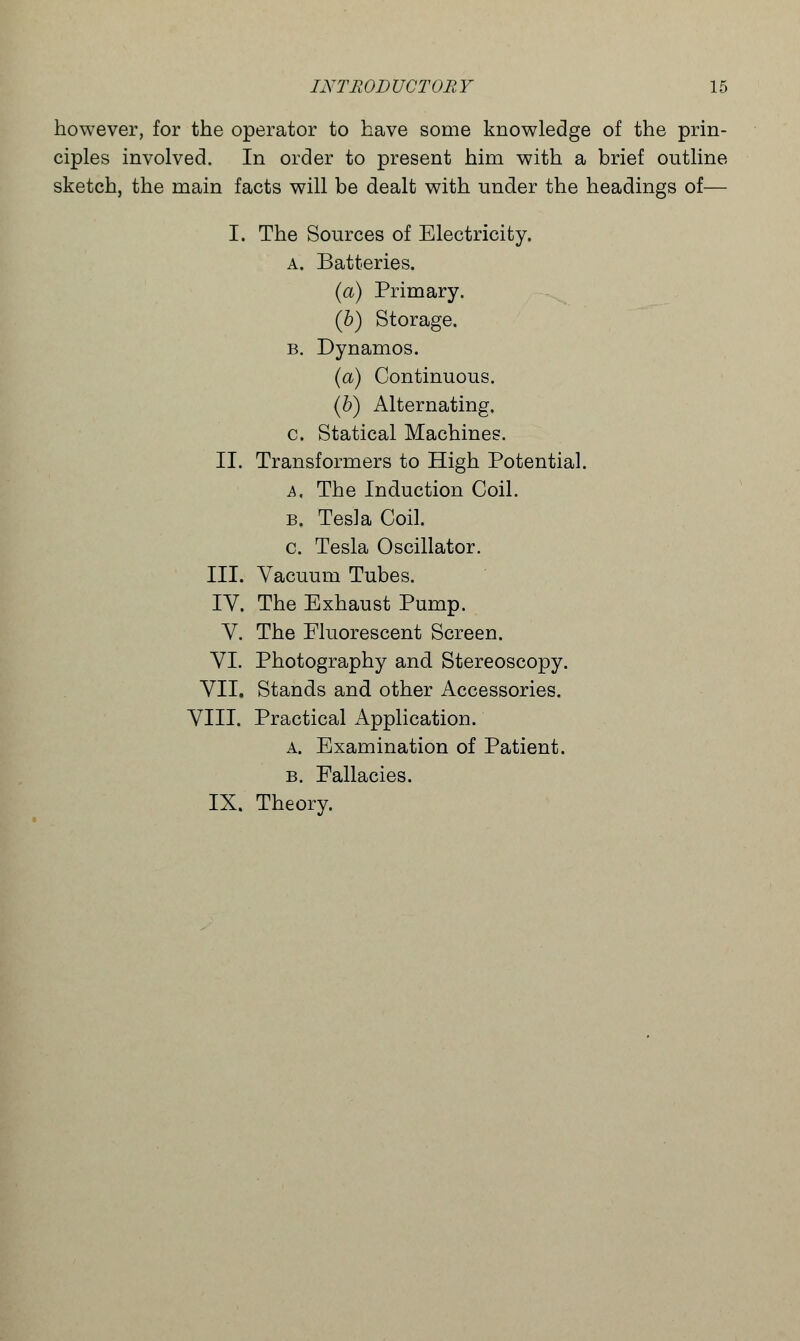 however, for the operator to have some knowledge of the prin- ciples involved. In order to present him with a brief outline sketch, the main facts will be dealt with under the headings of— I. The Sources of Electricity. a. Batteries. (a) Primary. (b) Storage. b. Dynamos. (a) Continuous. (b) Alternating. c. Statical Machines. II. Transformers to High Potential. a. The Induction Coil. b. Tesla Coil. c. Tesla Oscillator. III. Vacuum Tubes. IV. The Exhaust Pump. V. The Fluorescent Screen. VI. Photography and Stereoscopy. VII. Stands and other Accessories. VIII. Practical Application. a. Examination of Patient. b. Fallacies. IX. Theory.