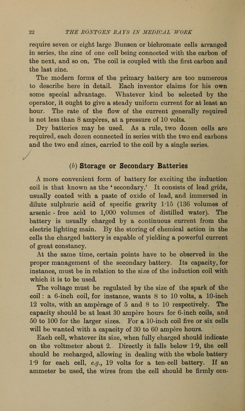 require seven or eight large Bunsen or bichromate cells arranged in series, the zinc of one cell being connected with the carbon of the next, and so on. The coil is coupled with the first carbon and the last zinc. The modern forms of the primary battery are too numerous to describe here in detail. Each inventor claims for his own some special advantage. Whatever kind be selected by the operator, it ought to give a steady uniform current for at least an hour. The rate of the flow of the current generally required is not less than 8 amperes, at a pressure of 10 volts. Dry batteries may be used. As a rule, two dozen cells are required, each dozen connected in series with the two end carbons and the two end zincs, carried to the coil by a single series. / (b) Storage or Secondary Batteries A more convenient form of battery for exciting the induction coil is that known as the * secondary.' It consists of lead grids, usually coated with a paste of oxide of lead, and immersed in dilute sulphuric acid of specific gravity 145 (136 volumes of arsenic - free acid to 1,000 volumes of distilled water). The battery is usually charged by a continuous current from the electric lighting main. By the storing of chemical action in the cells the charged battery is capable of yielding a powerful current of great constancy. At the same time, certain points have to be observed in the proper management of the secondary battery. Its capacity, for instance, must be in relation to the size of the induction coil with which it is to be used. The voltage must be regulated by the size of the spark of the coil: a 6-inch coil, for instance, wants 8 to 10 volts, a 10-inch 12 volts, with an amperage of 5 and 8 to 10 respectively. The capacity should be at least 30 ampere hours for 6-inch coils, and 50 to 100 for the larger sizes. For a 10-inch coil five or six cells will be wanted with a capacity of 30 to 60 ampere hours. Each cell, whatever its size, when fully charged should indicate on the voltmeter about 2. Directly it falls below 1*9, the cell should be recharged, allowing in dealing with the whole battery 1*9 for each cell, e.g., 19 volts for a ten-cell battery. If an ammeter be used, the wires from the cell should be firmly con-