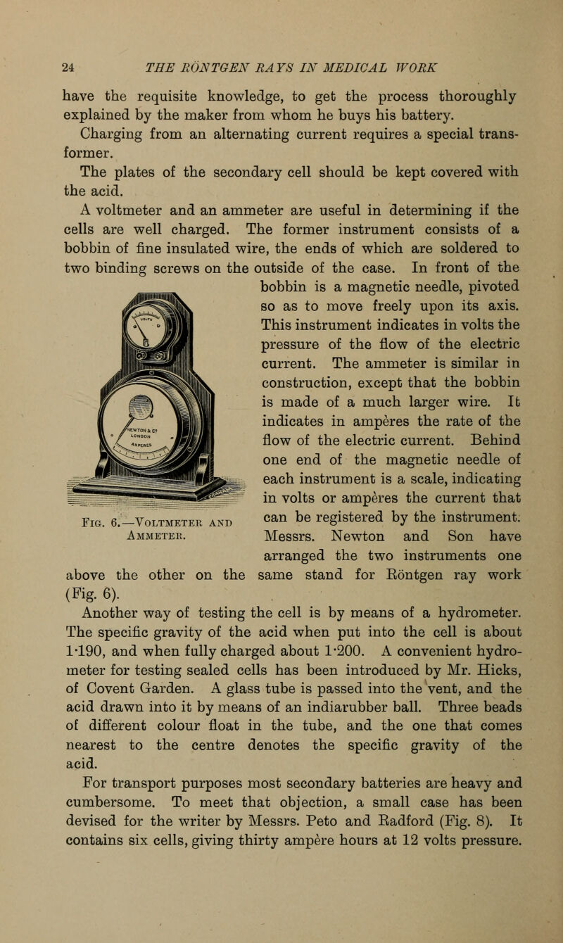 have the requisite knowledge, to get the process thoroughly explained by the maker from whom he buys his battery. Charging from an alternating current requires a special trans- former. The plates of the secondary cell should be kept covered with the acid. A voltmeter and an ammeter are useful in determining if the cells are well charged. The former instrument consists of a bobbin of fine insulated wire, the ends of which are soldered to two binding screws on the outside of the case. In front of the bobbin is a magnetic needle, pivoted so as to move freely upon its axis. This instrument indicates in volts the pressure of the flow of the electric current. The ammeter is similar in construction, except that the bobbin is made of a much larger wire. It indicates in amperes the rate of the flow of the electric current. Behind one end of the magnetic needle of each instrument is a scale, indicating in volts or amperes the current that can be registered by the instrument. Messrs. Newton and Son have arranged the two instruments one same stand for Eontgen ray work Fig. 6.—Voltmeter and Ammeter. above the other on the (Fig. 6). Another way of testing the cell is by means of a hydrometer. The specific gravity of the acid when put into the cell is about 1*190, and when fully charged about 1*200. A convenient hydro- meter for testing sealed cells has been introduced by Mr. Hicks, of Covent Garden. A glass tube is passed into the vent, and the acid drawn into it by means of an indiarubber ball. Three beads of different colour float in the tube, and the one that comes nearest to the centre denotes the specific gravity of the acid. For transport purposes most secondary batteries are heavy and cumbersome. To meet that objection, a small case has been devised for the writer by Messrs. Peto and Eadford (Fig. 8). It contains six cells, giving thirty ampere hours at 12 volts pressure.